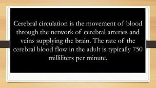 Cerebral circulation is the movement of blood
through the network of cerebral arteries and
veins supplying the brain. The rate of the
cerebral blood flow in the adult is typically 750
milliliters per minute.
 