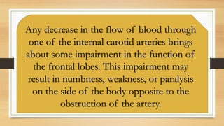 Any decrease in the flow of blood through
one of the internal carotid arteries brings
about some impairment in the function of
the frontal lobes. This impairment may
result in numbness, weakness, or paralysis
on the side of the body opposite to the
obstruction of the artery.
 