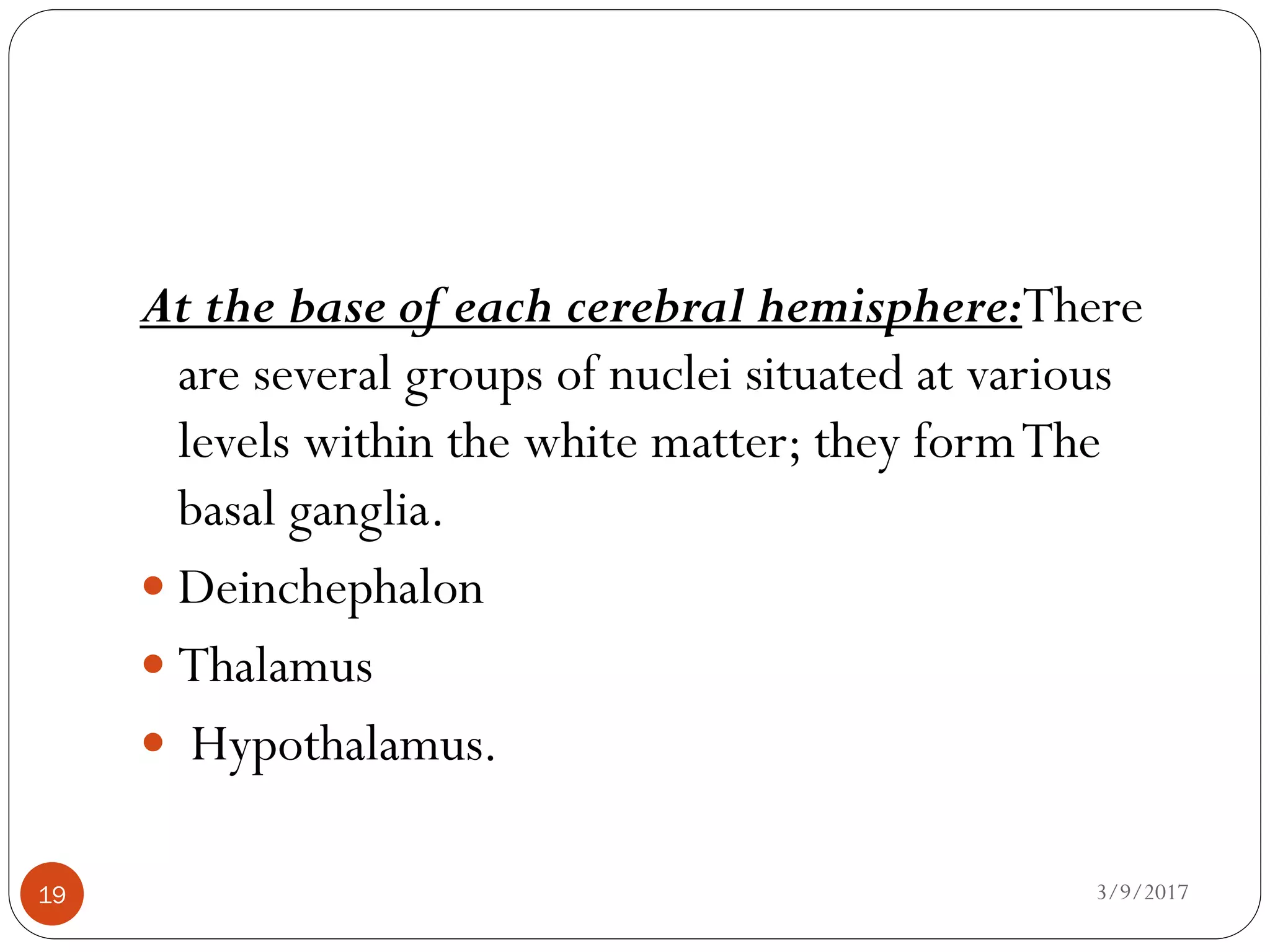 3/9/201719
At the base of each cerebral hemisphere:There
are several groups of nuclei situated at various
levels within the white matter; they formThe
basal ganglia.
 Deinchephalon
 Thalamus
 Hypothalamus.
 
