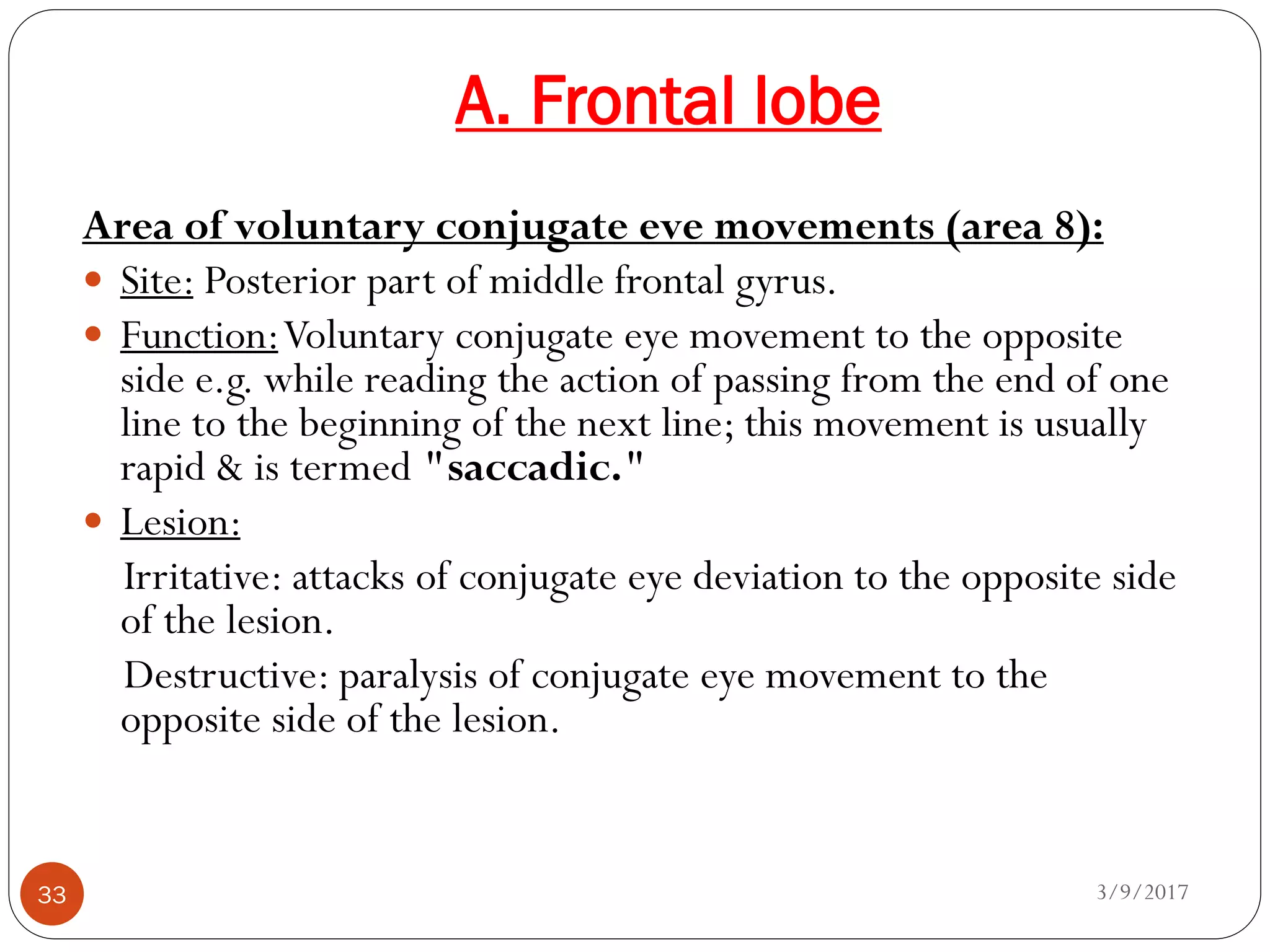 A. Frontal lobe
3/9/201733
Area of voluntary conjugate eve movements (area 8):
 Site: Posterior part of middle frontal gyrus.
 Function:Voluntary conjugate eye movement to the opposite
side e.g. while reading the action of passing from the end of one
line to the beginning of the next line; this movement is usually
rapid & is termed "saccadic."
 Lesion:
Irritative: attacks of conjugate eye deviation to the opposite side
of the lesion.
Destructive: paralysis of conjugate eye movement to the
opposite side of the lesion.
 