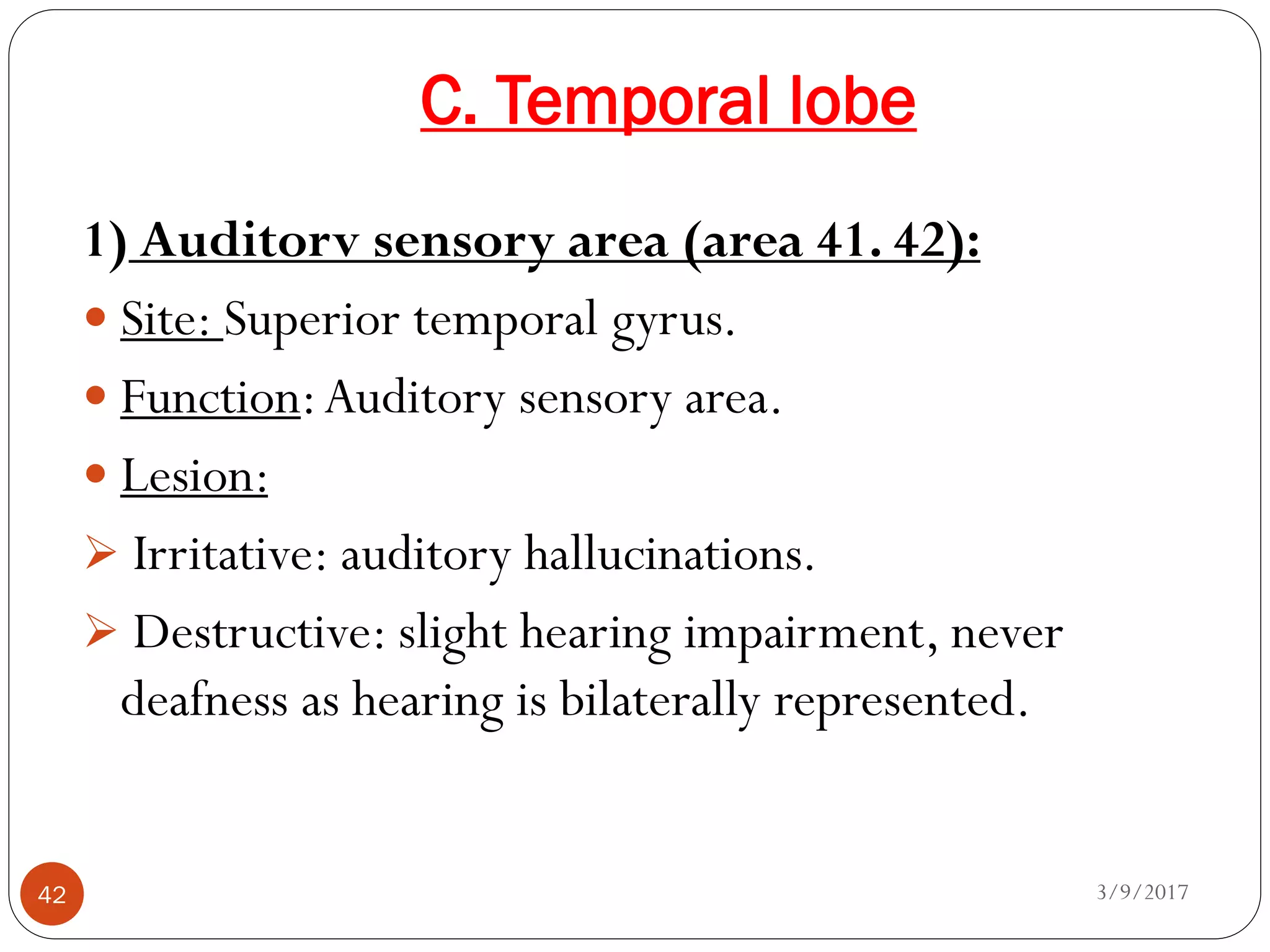 C. Temporal lobe
3/9/201742
1) Auditorv sensory area (area 41. 42):
 Site: Superior temporal gyrus.
 Function:Auditory sensory area.
 Lesion:
 Irritative: auditory hallucinations.
 Destructive: slight hearing impairment, never
deafness as hearing is bilaterally represented.
 
