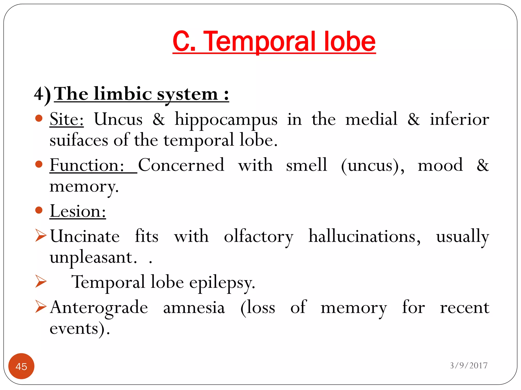 C. Temporal lobe
3/9/201745
4)The limbic system :
 Site: Uncus & hippocampus in the medial & inferior
suifaces of the temporal lobe.
 Function: Concerned with smell (uncus), mood &
memory.
 Lesion:
Uncinate fits with olfactory hallucinations, usually
unpleasant. .
 Temporal lobe epilepsy.
Anterograde amnesia (loss of memory for recent
events).
 