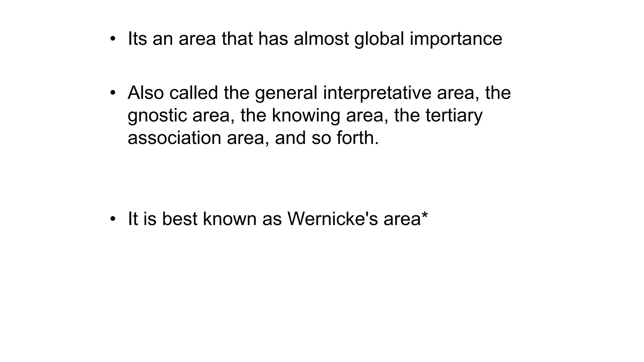 • Its an area that has almost global importance
• Also called the general interpretative area, the
gnostic area, the knowing area, the tertiary
association area, and so forth.
• It is best known as Wernicke's area*
 