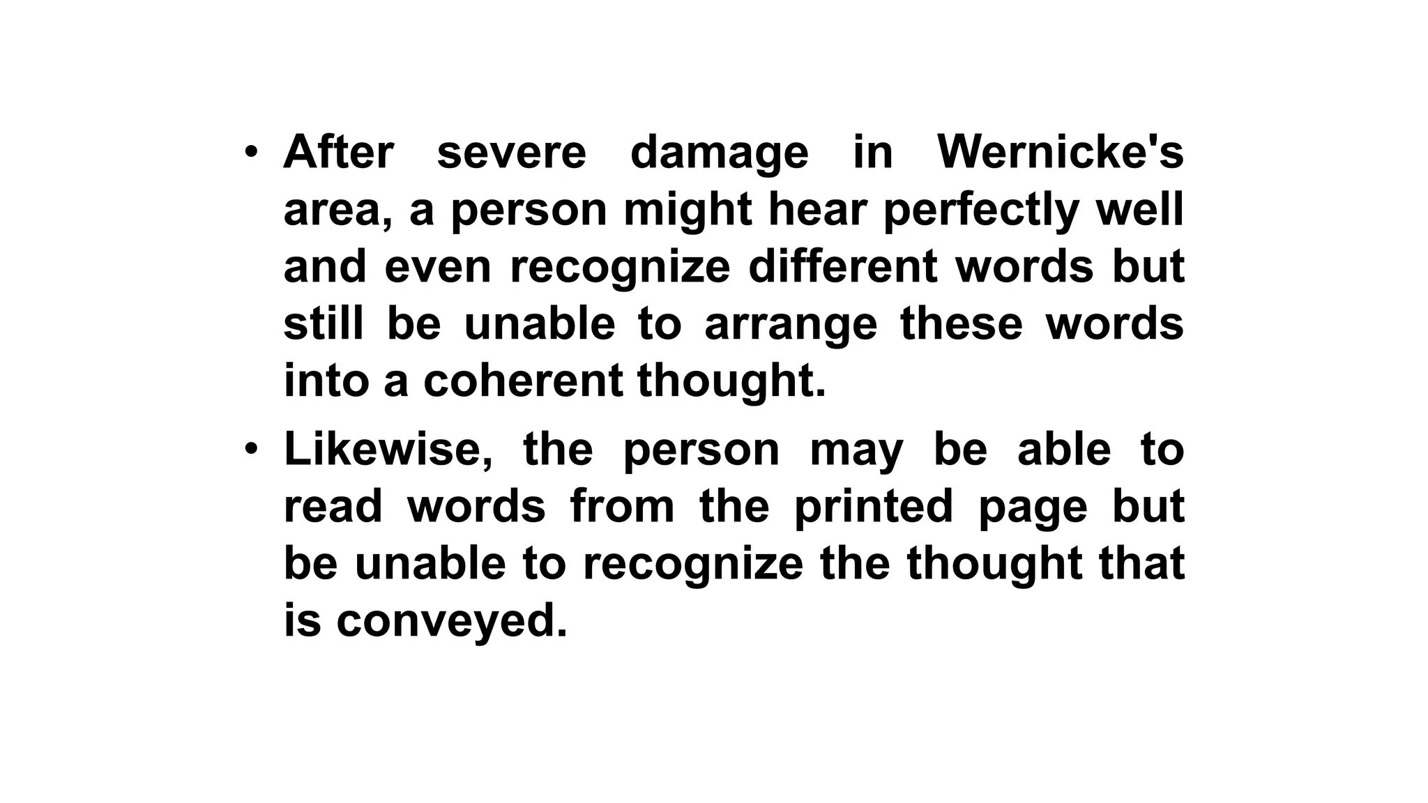• After severe damage in Wernicke's
area, a person might hear perfectly well
and even recognize different words but
still be unable to arrange these words
into a coherent thought.
• Likewise, the person may be able to
read words from the printed page but
be unable to recognize the thought that
is conveyed.
 