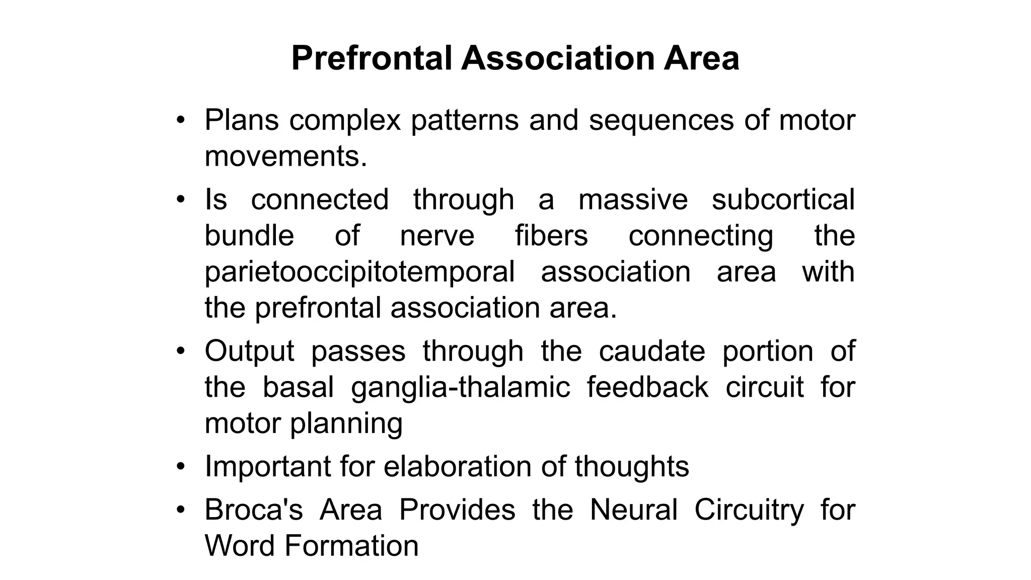 Prefrontal Association Area
• Plans complex patterns and sequences of motor
movements.
• Is connected through a massive subcortical
bundle of nerve fibers connecting the
parietooccipitotemporal association area with
the prefrontal association area.
• Output passes through the caudate portion of
the basal ganglia-thalamic feedback circuit for
motor planning
• Important for elaboration of thoughts
• Broca's Area Provides the Neural Circuitry for
Word Formation
 