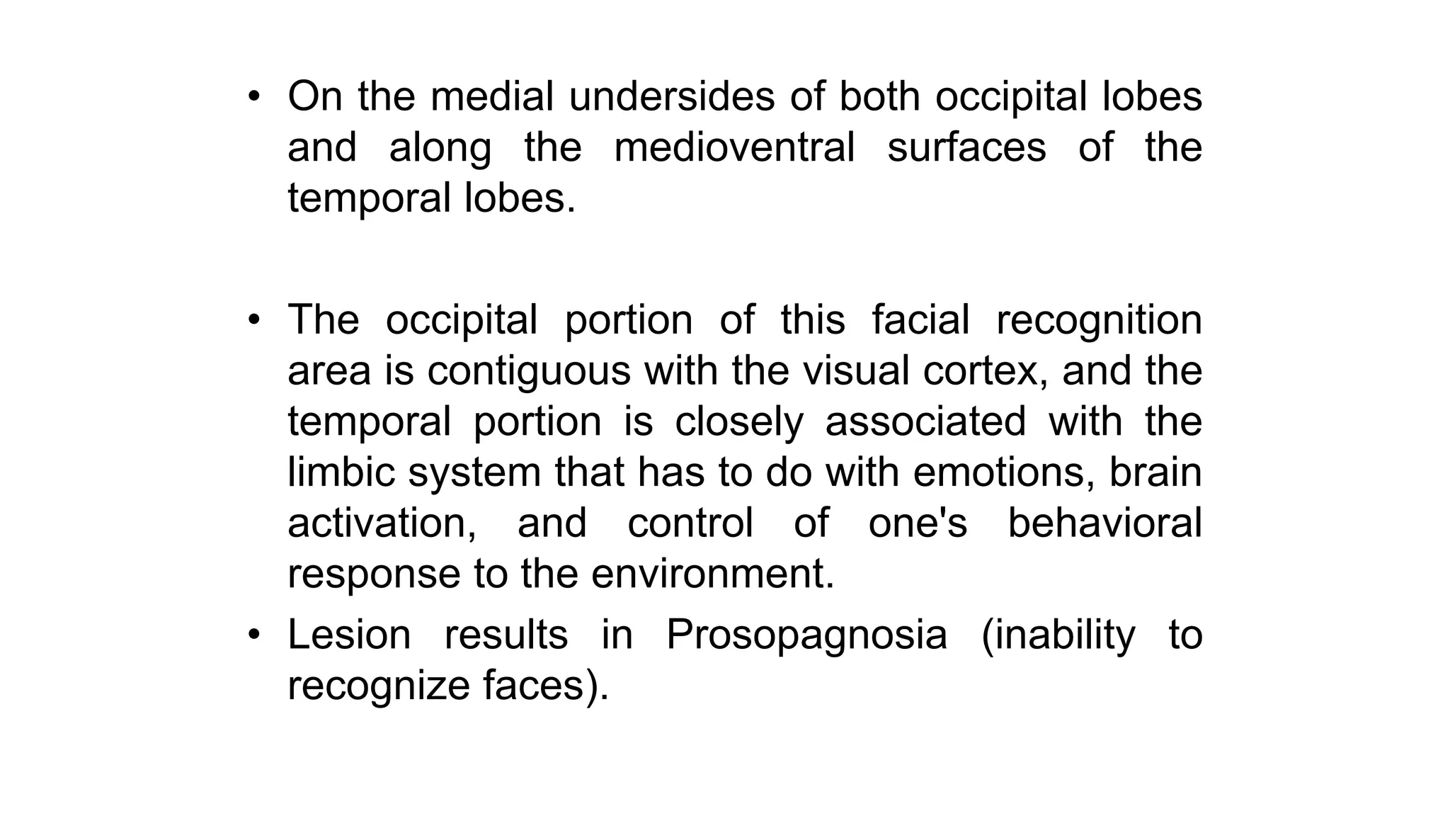 • On the medial undersides of both occipital lobes
and along the medioventral surfaces of the
temporal lobes.
• The occipital portion of this facial recognition
area is contiguous with the visual cortex, and the
temporal portion is closely associated with the
limbic system that has to do with emotions, brain
activation, and control of one's behavioral
response to the environment.
• Lesion results in Prosopagnosia (inability to
recognize faces).
 