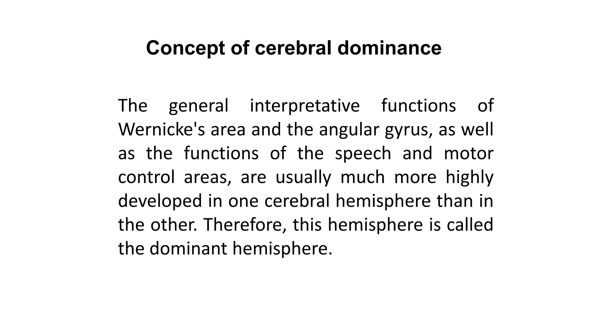 Concept of cerebral dominance
The general interpretative functions of
Wernicke's area and the angular gyrus, as well
as the functions of the speech and motor
control areas, are usually much more highly
developed in one cerebral hemisphere than in
the other. Therefore, this hemisphere is called
the dominant hemisphere.
 