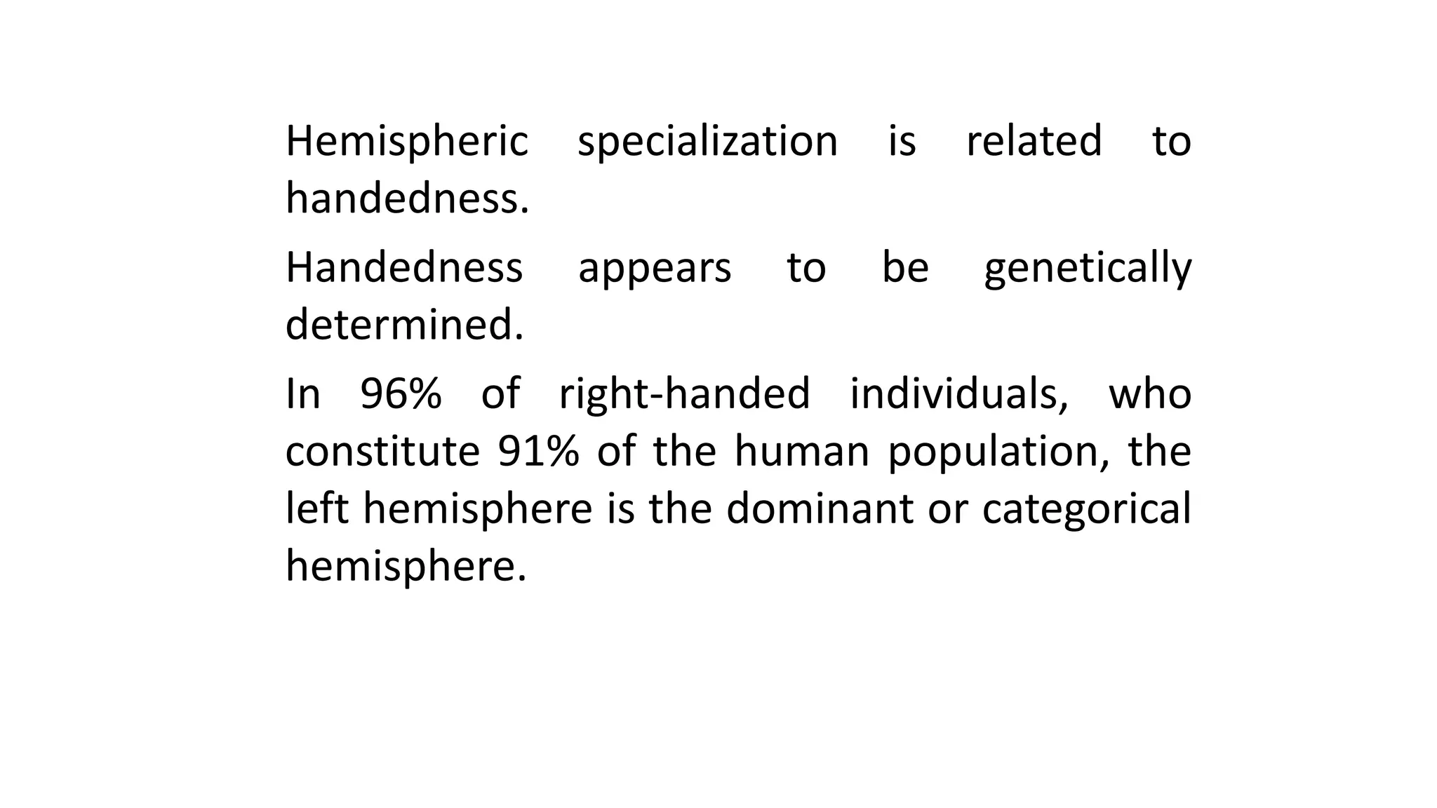 Hemispheric specialization is related to
handedness.
Handedness appears to be genetically
determined.
In 96% of right-handed individuals, who
constitute 91% of the human population, the
left hemisphere is the dominant or categorical
hemisphere.
 