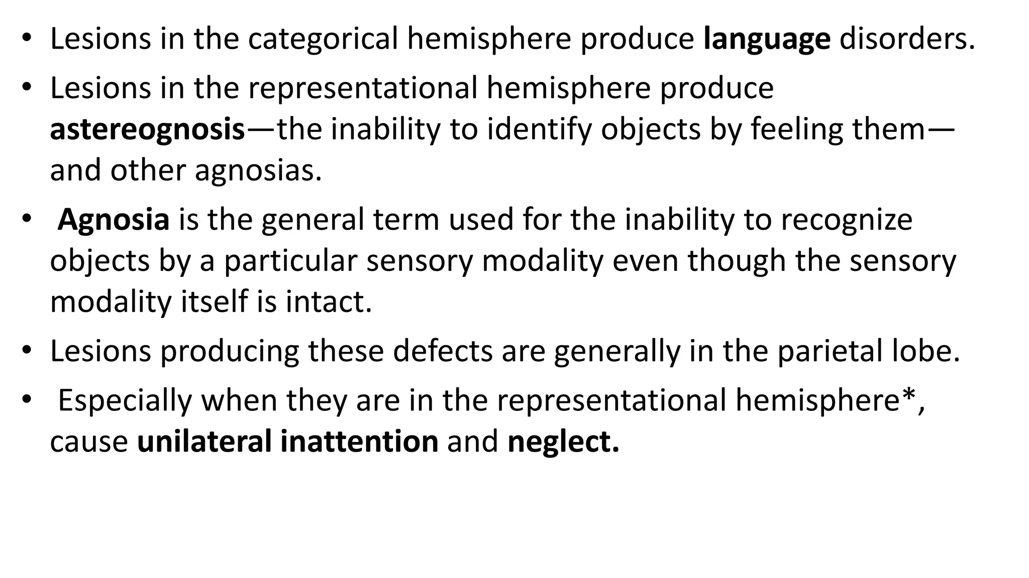 • Lesions in the categorical hemisphere produce language disorders.
• Lesions in the representational hemisphere produce
astereognosis—the inability to identify objects by feeling them—
and other agnosias.
• Agnosia is the general term used for the inability to recognize
objects by a particular sensory modality even though the sensory
modality itself is intact.
• Lesions producing these defects are generally in the parietal lobe.
• Especially when they are in the representational hemisphere*,
cause unilateral inattention and neglect.
 