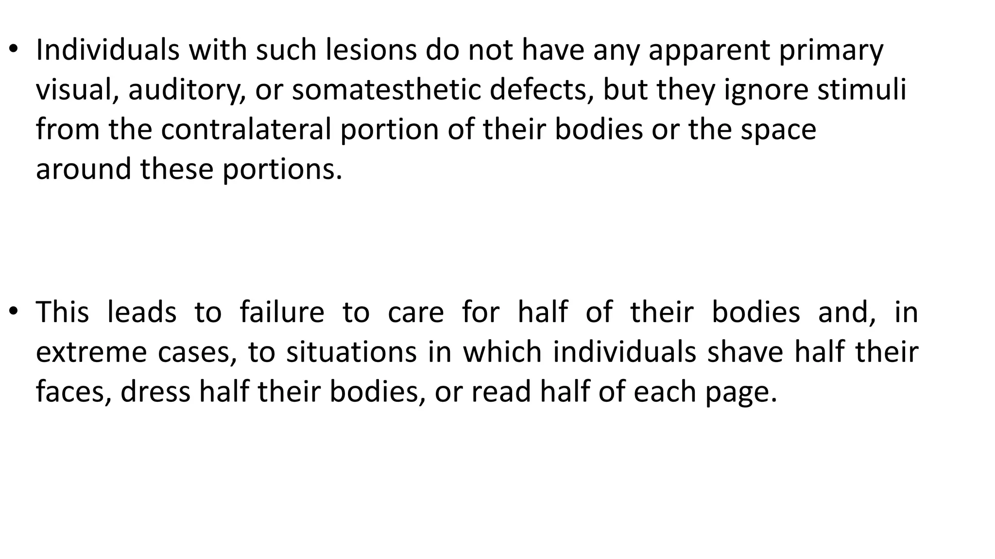 • Individuals with such lesions do not have any apparent primary
visual, auditory, or somatesthetic defects, but they ignore stimuli
from the contralateral portion of their bodies or the space
around these portions.
• This leads to failure to care for half of their bodies and, in
extreme cases, to situations in which individuals shave half their
faces, dress half their bodies, or read half of each page.
 