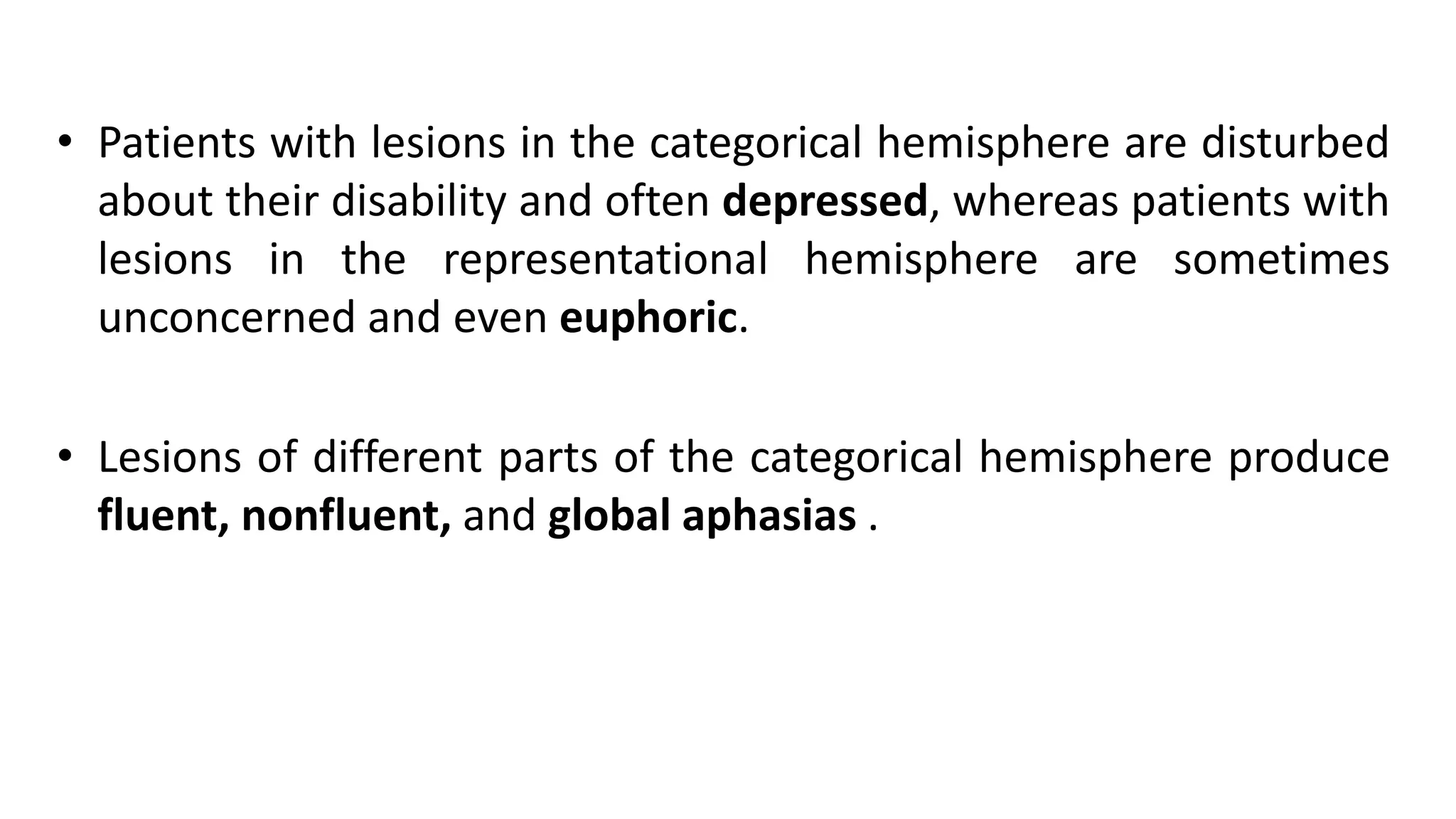 • Patients with lesions in the categorical hemisphere are disturbed
about their disability and often depressed, whereas patients with
lesions in the representational hemisphere are sometimes
unconcerned and even euphoric.
• Lesions of different parts of the categorical hemisphere produce
fluent, nonfluent, and global aphasias .
 