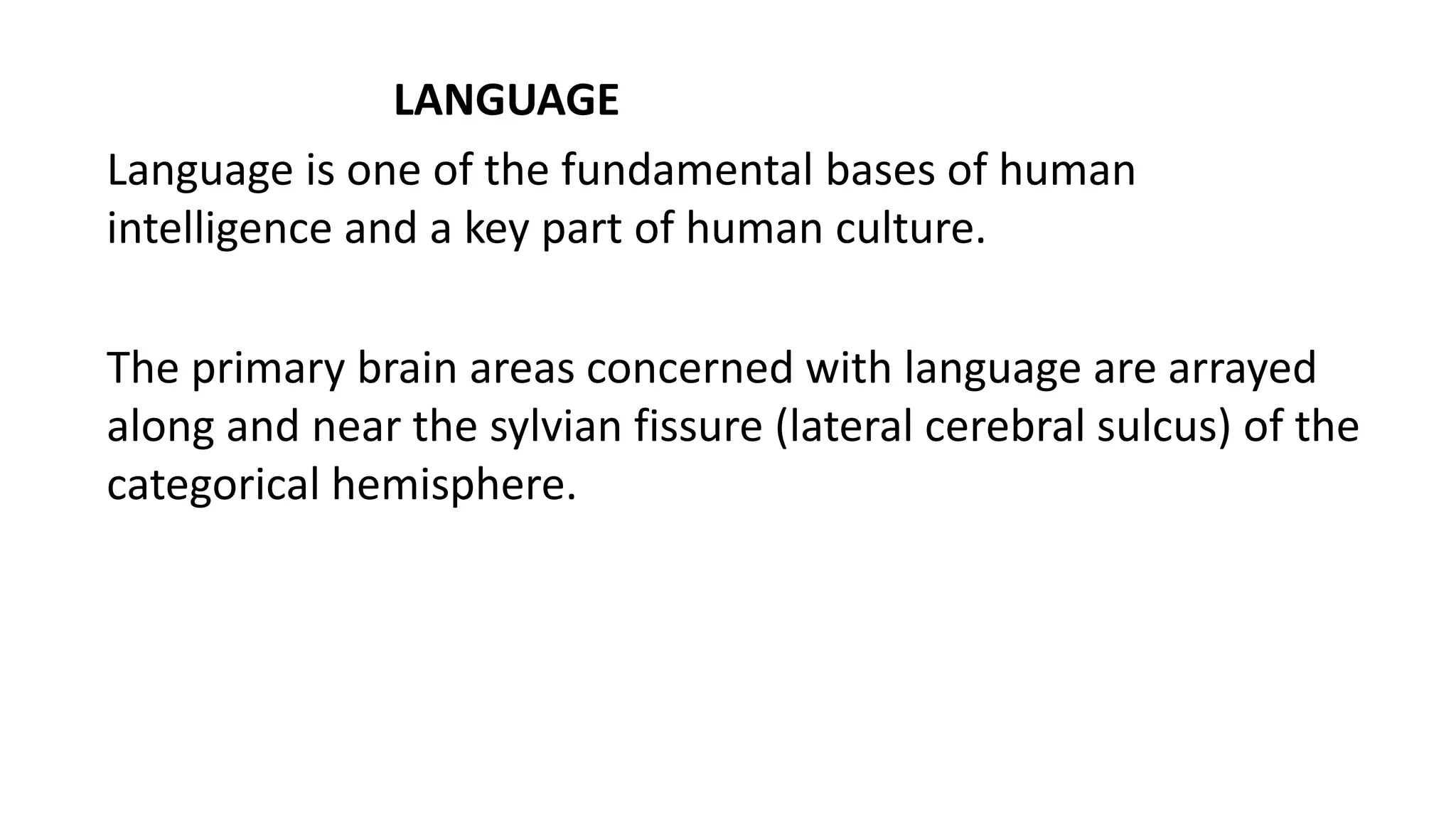 LANGUAGE
Language is one of the fundamental bases of human
intelligence and a key part of human culture.
The primary brain areas concerned with language are arrayed
along and near the sylvian fissure (lateral cerebral sulcus) of the
categorical hemisphere.
 