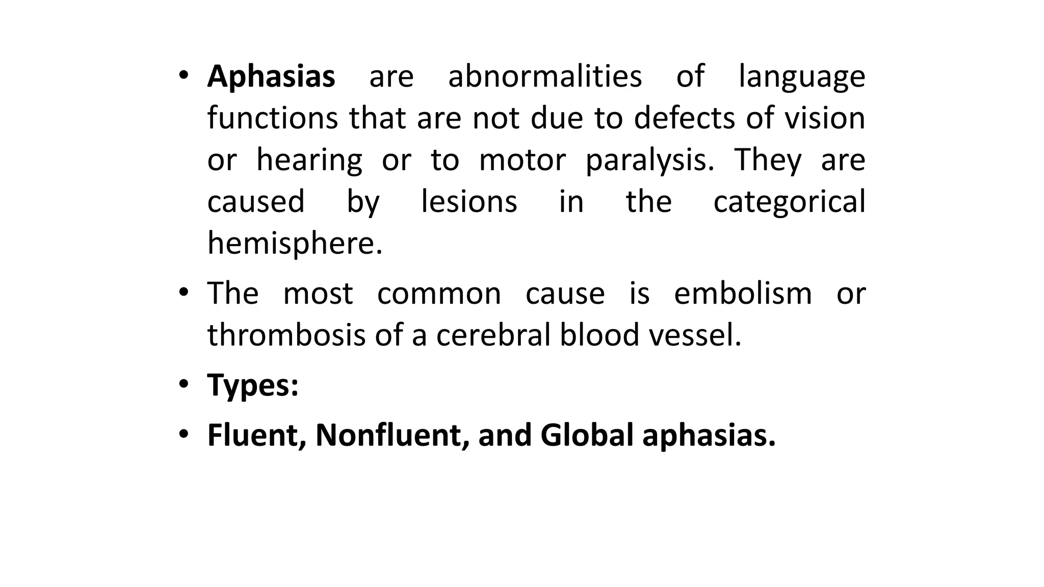 • Aphasias are abnormalities of language
functions that are not due to defects of vision
or hearing or to motor paralysis. They are
caused by lesions in the categorical
hemisphere.
• The most common cause is embolism or
thrombosis of a cerebral blood vessel.
• Types:
• Fluent, Nonfluent, and Global aphasias.
 