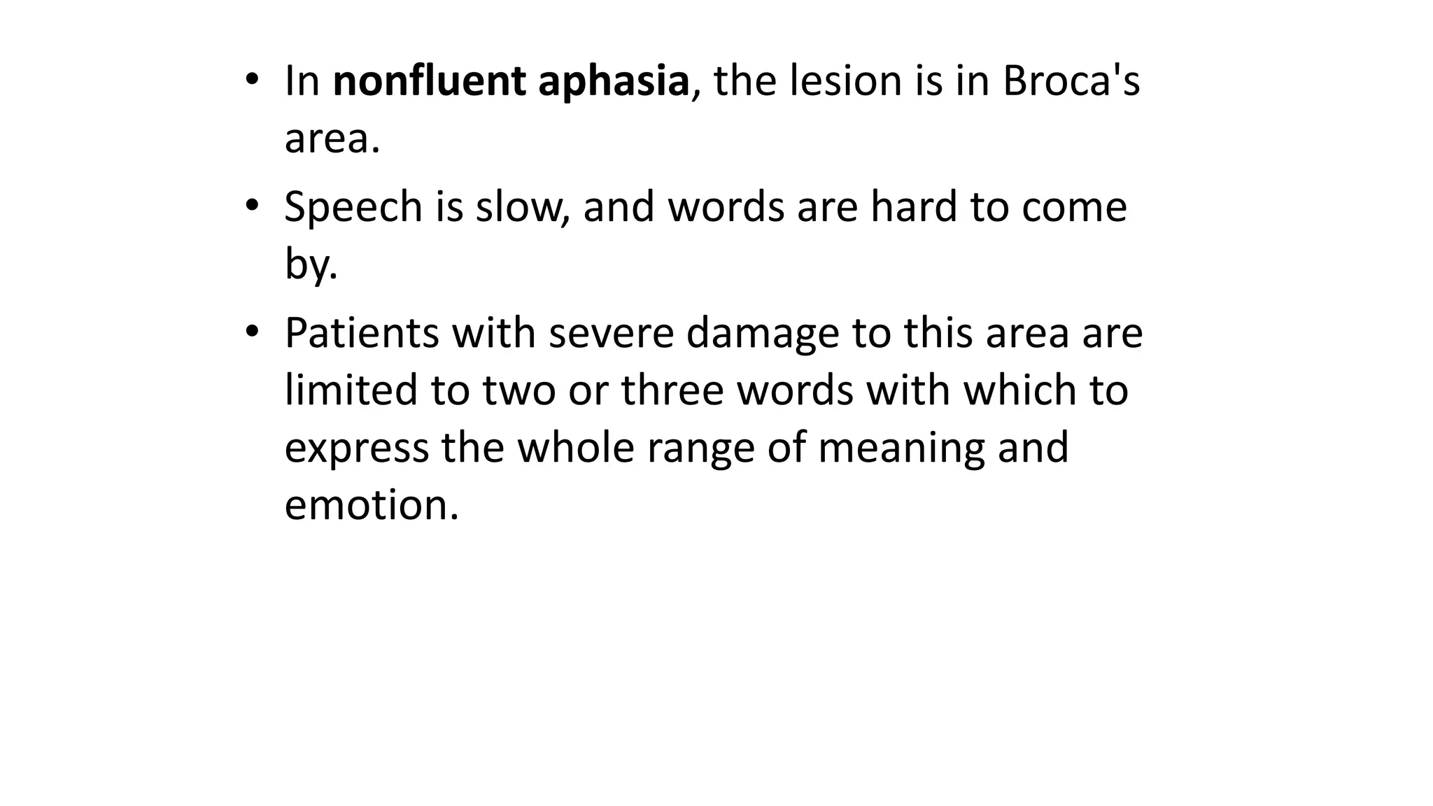• In nonfluent aphasia, the lesion is in Broca's
area.
• Speech is slow, and words are hard to come
by.
• Patients with severe damage to this area are
limited to two or three words with which to
express the whole range of meaning and
emotion.
 