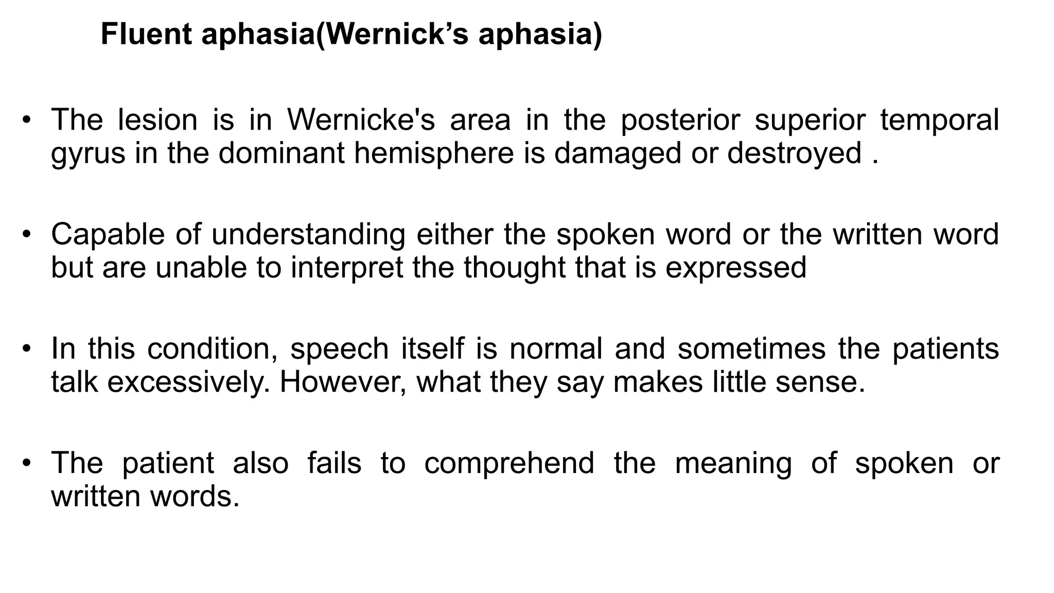 Fluent aphasia(Wernick’s aphasia)
• The lesion is in Wernicke's area in the posterior superior temporal
gyrus in the dominant hemisphere is damaged or destroyed .
• Capable of understanding either the spoken word or the written word
but are unable to interpret the thought that is expressed
• In this condition, speech itself is normal and sometimes the patients
talk excessively. However, what they say makes little sense.
• The patient also fails to comprehend the meaning of spoken or
written words.
 