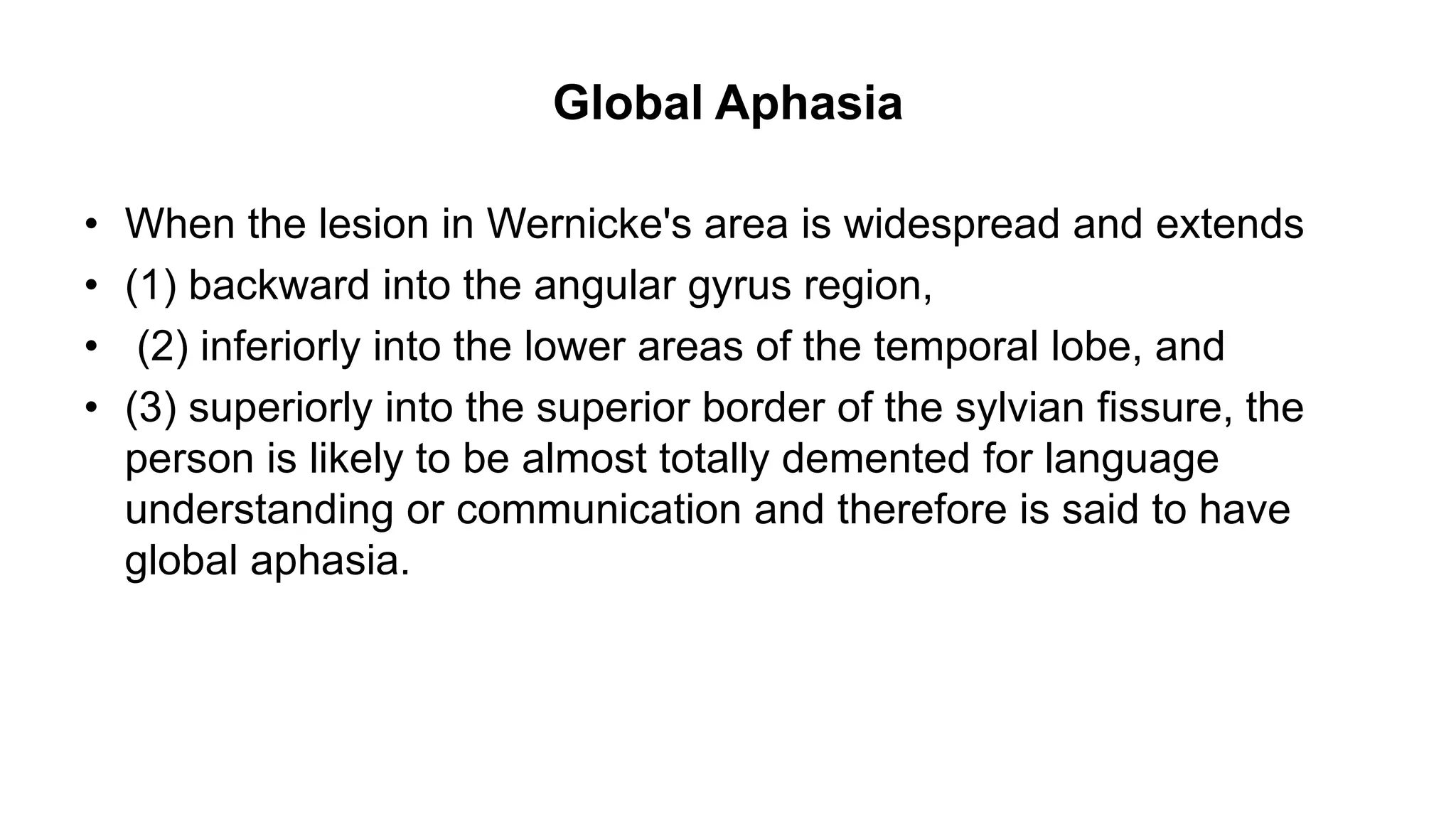 Global Aphasia
• When the lesion in Wernicke's area is widespread and extends
• (1) backward into the angular gyrus region,
• (2) inferiorly into the lower areas of the temporal lobe, and
• (3) superiorly into the superior border of the sylvian fissure, the
person is likely to be almost totally demented for language
understanding or communication and therefore is said to have
global aphasia.
 