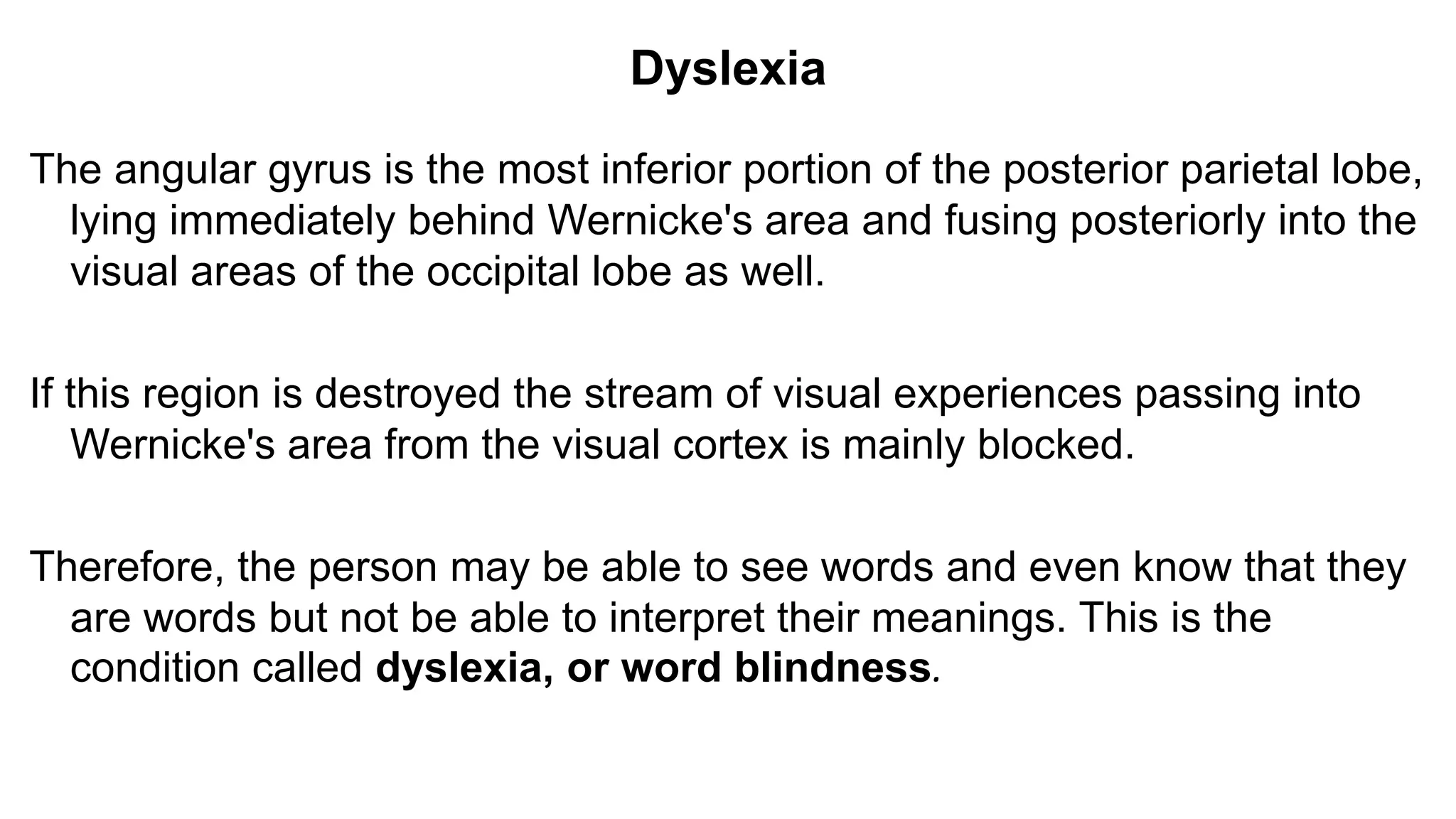Dyslexia
The angular gyrus is the most inferior portion of the posterior parietal lobe,
lying immediately behind Wernicke's area and fusing posteriorly into the
visual areas of the occipital lobe as well.
If this region is destroyed the stream of visual experiences passing into
Wernicke's area from the visual cortex is mainly blocked.
Therefore, the person may be able to see words and even know that they
are words but not be able to interpret their meanings. This is the
condition called dyslexia, or word blindness.
 