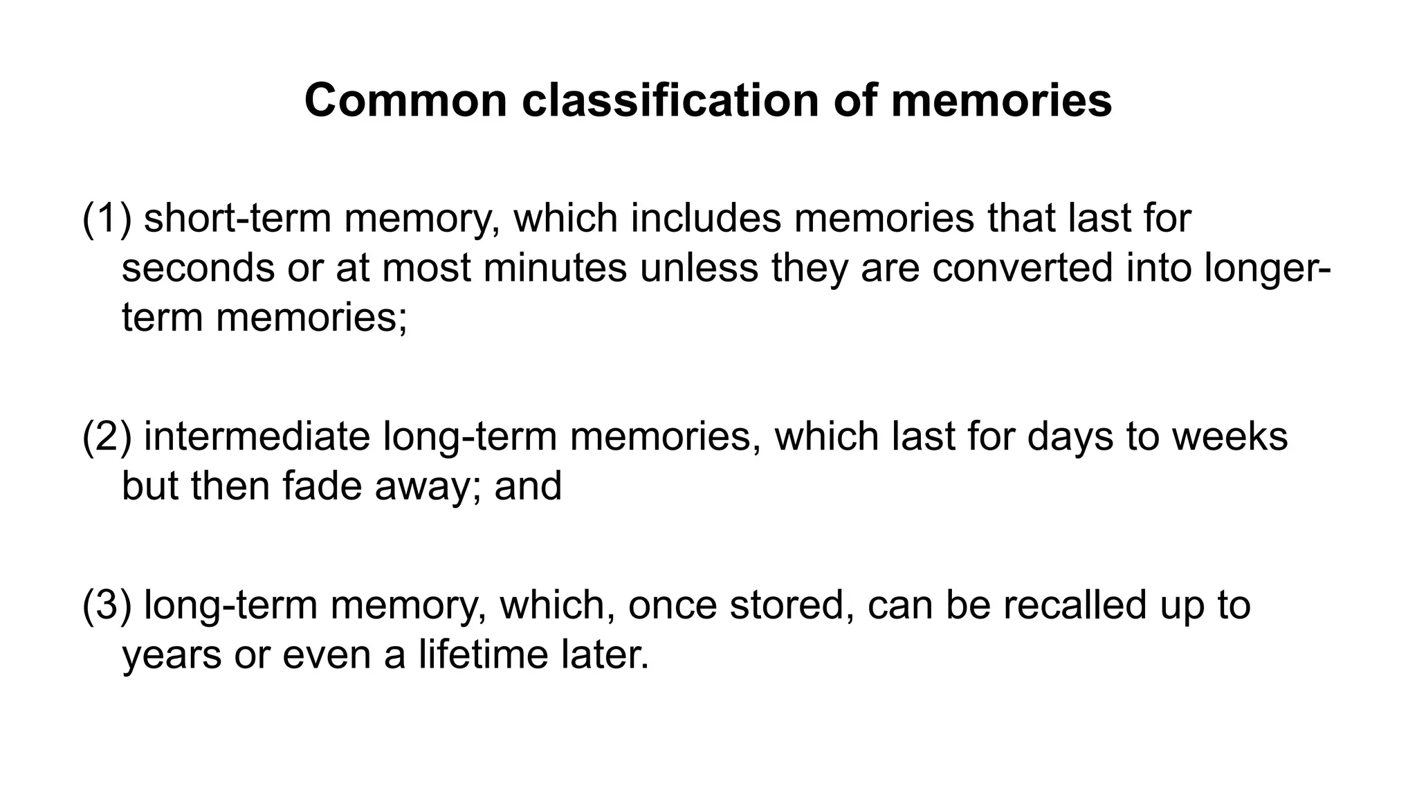 Common classification of memories
(1) short-term memory, which includes memories that last for
seconds or at most minutes unless they are converted into longer-
term memories;
(2) intermediate long-term memories, which last for days to weeks
but then fade away; and
(3) long-term memory, which, once stored, can be recalled up to
years or even a lifetime later.
 