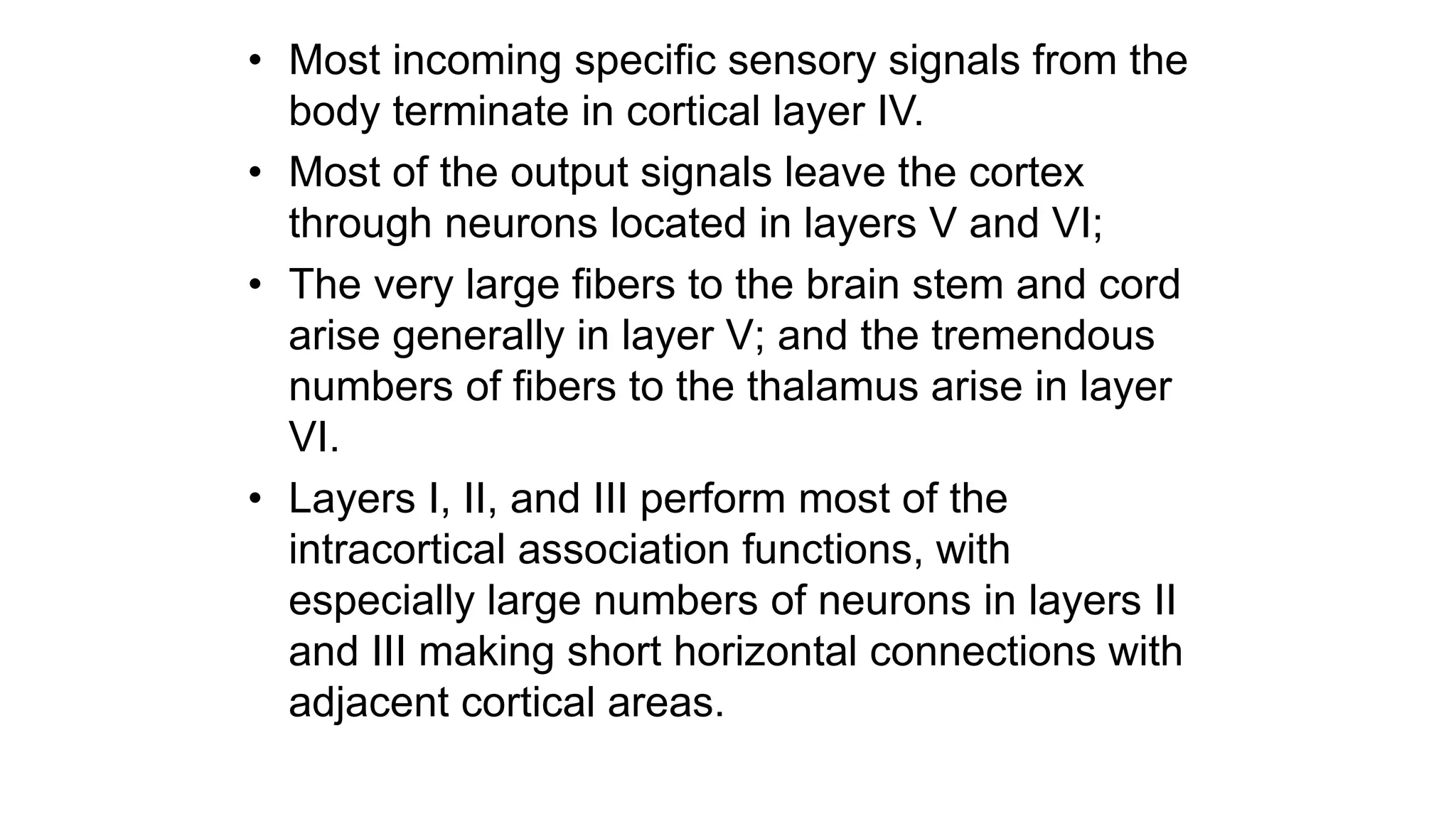 • Most incoming specific sensory signals from the
body terminate in cortical layer IV.
• Most of the output signals leave the cortex
through neurons located in layers V and VI;
• The very large fibers to the brain stem and cord
arise generally in layer V; and the tremendous
numbers of fibers to the thalamus arise in layer
VI.
• Layers I, II, and III perform most of the
intracortical association functions, with
especially large numbers of neurons in layers II
and III making short horizontal connections with
adjacent cortical areas.
 