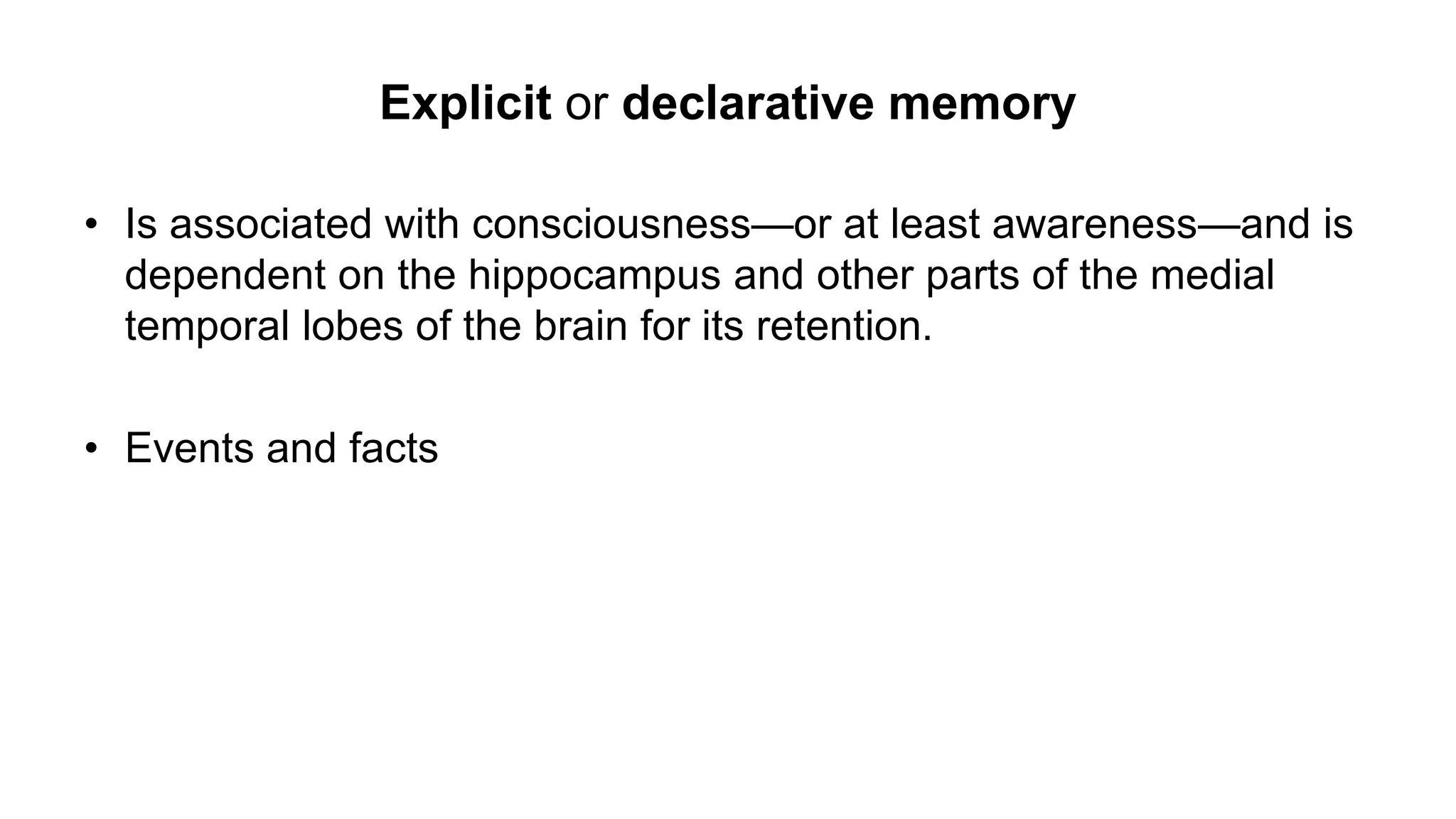 Explicit or declarative memory
• Is associated with consciousness—or at least awareness—and is
dependent on the hippocampus and other parts of the medial
temporal lobes of the brain for its retention.
• Events and facts
 