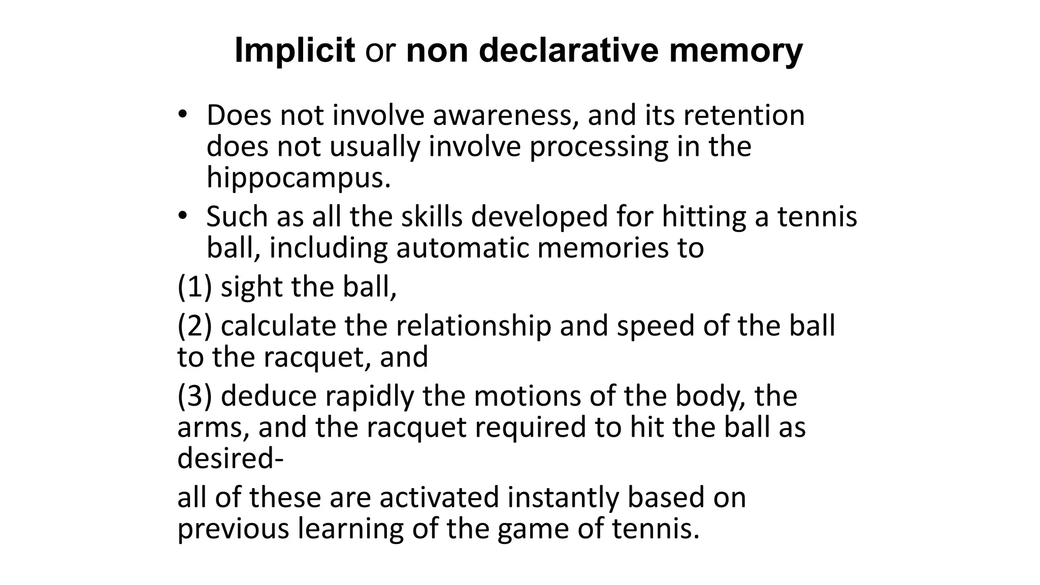 Implicit or non declarative memory
• Does not involve awareness, and its retention
does not usually involve processing in the
hippocampus.
• Such as all the skills developed for hitting a tennis
ball, including automatic memories to
(1) sight the ball,
(2) calculate the relationship and speed of the ball
to the racquet, and
(3) deduce rapidly the motions of the body, the
arms, and the racquet required to hit the ball as
desired-
all of these are activated instantly based on
previous learning of the game of tennis.
 