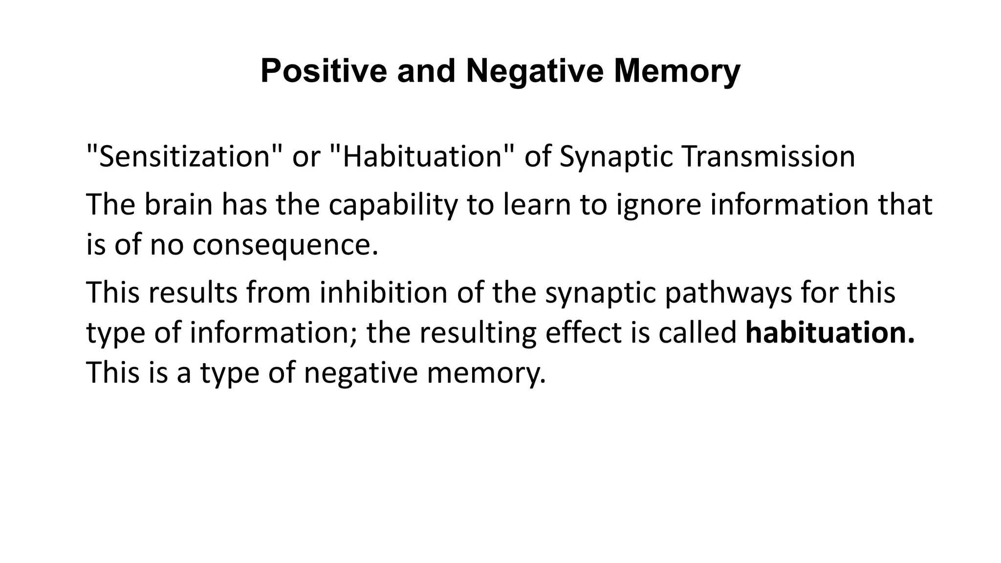 Positive and Negative Memory
"Sensitization" or "Habituation" of Synaptic Transmission
The brain has the capability to learn to ignore information that
is of no consequence.
This results from inhibition of the synaptic pathways for this
type of information; the resulting effect is called habituation.
This is a type of negative memory.
 