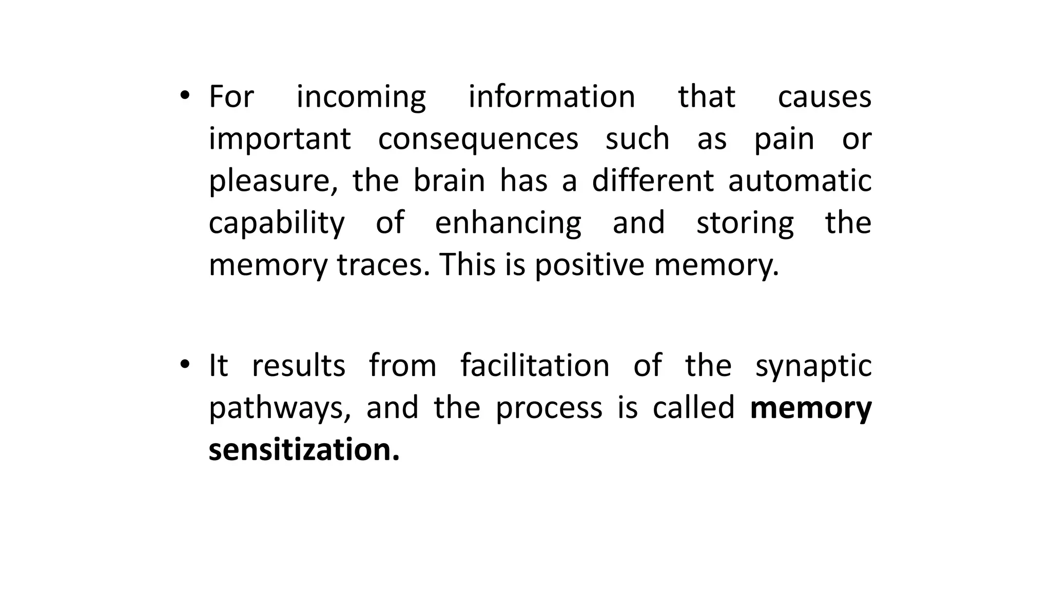 • For incoming information that causes
important consequences such as pain or
pleasure, the brain has a different automatic
capability of enhancing and storing the
memory traces. This is positive memory.
• It results from facilitation of the synaptic
pathways, and the process is called memory
sensitization.
 