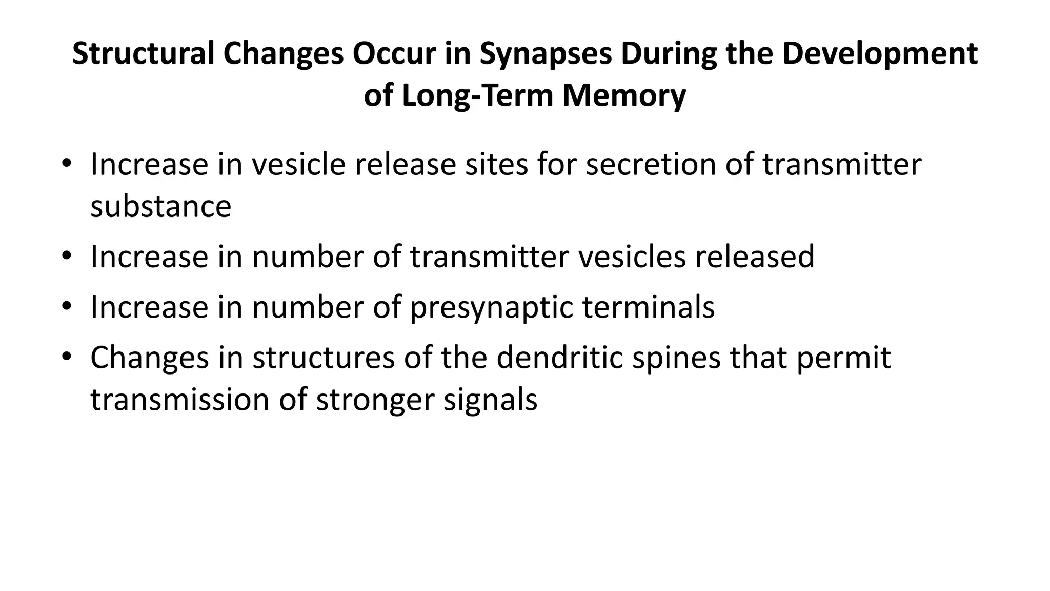 Structural Changes Occur in Synapses During the Development
of Long-Term Memory
• Increase in vesicle release sites for secretion of transmitter
substance
• Increase in number of transmitter vesicles released
• Increase in number of presynaptic terminals
• Changes in structures of the dendritic spines that permit
transmission of stronger signals
 