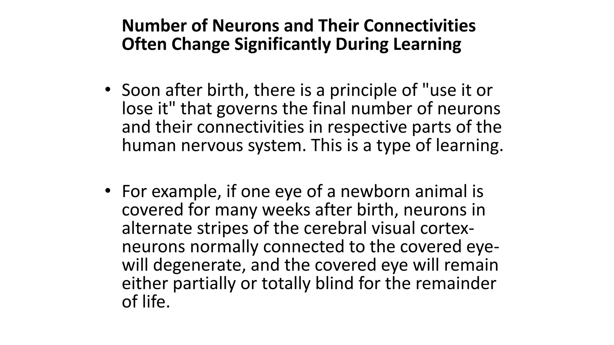 Number of Neurons and Their Connectivities
Often Change Significantly During Learning
• Soon after birth, there is a principle of "use it or
lose it" that governs the final number of neurons
and their connectivities in respective parts of the
human nervous system. This is a type of learning.
• For example, if one eye of a newborn animal is
covered for many weeks after birth, neurons in
alternate stripes of the cerebral visual cortex-
neurons normally connected to the covered eye-
will degenerate, and the covered eye will remain
either partially or totally blind for the remainder
of life.
 