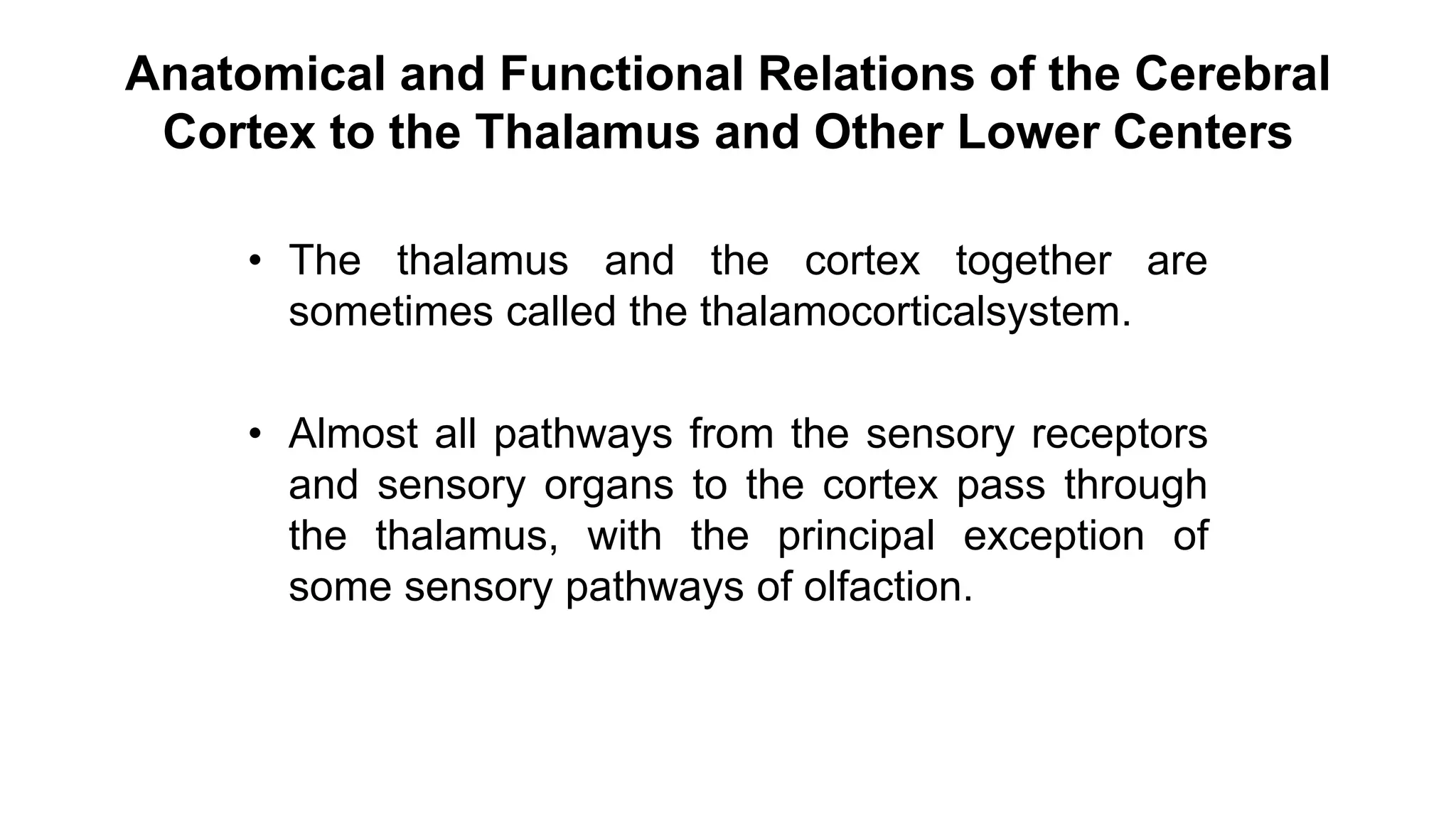 Anatomical and Functional Relations of the Cerebral
Cortex to the Thalamus and Other Lower Centers
• The thalamus and the cortex together are
sometimes called the thalamocorticalsystem.
• Almost all pathways from the sensory receptors
and sensory organs to the cortex pass through
the thalamus, with the principal exception of
some sensory pathways of olfaction.
 