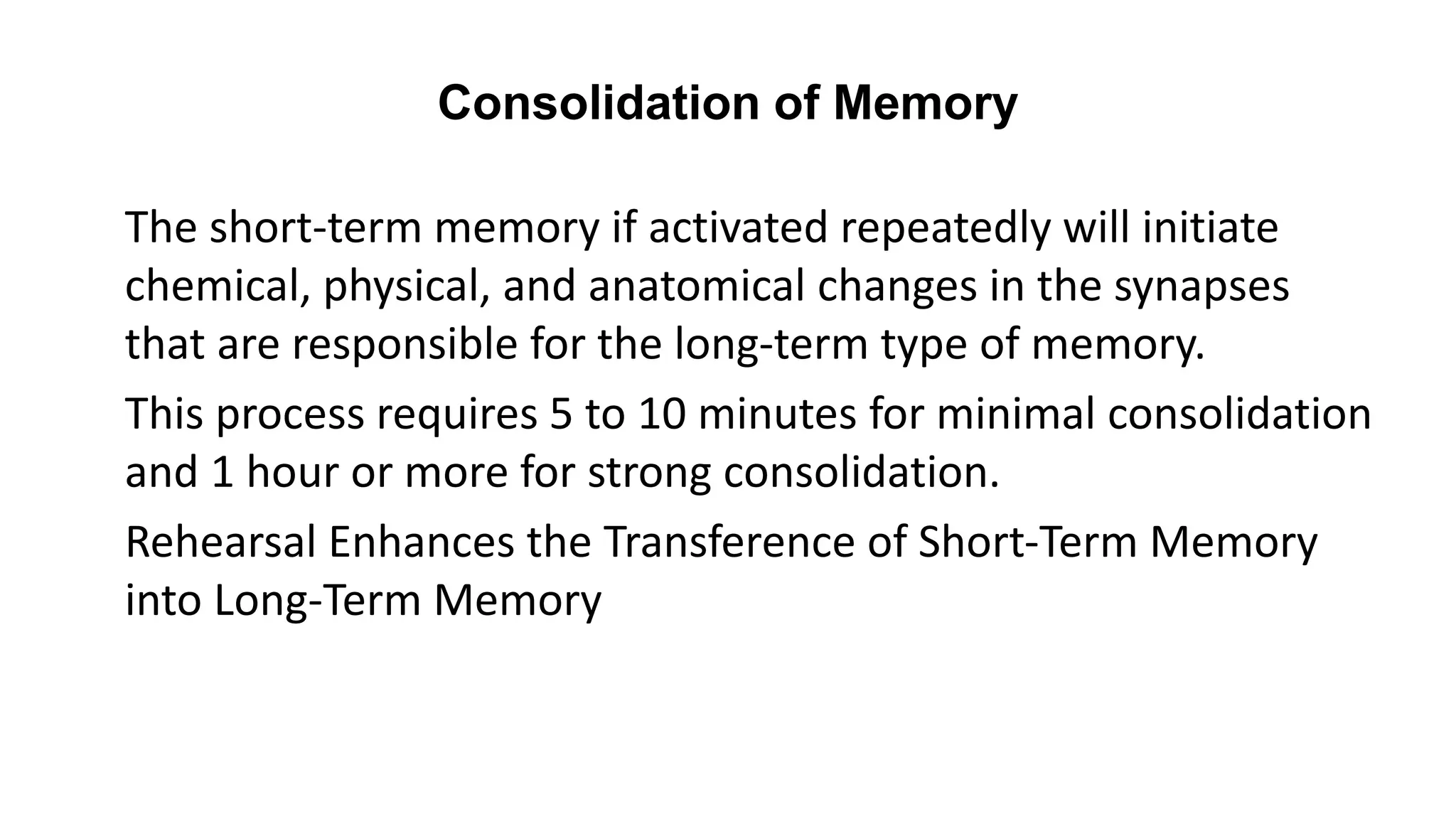 Consolidation of Memory
The short-term memory if activated repeatedly will initiate
chemical, physical, and anatomical changes in the synapses
that are responsible for the long-term type of memory.
This process requires 5 to 10 minutes for minimal consolidation
and 1 hour or more for strong consolidation.
Rehearsal Enhances the Transference of Short-Term Memory
into Long-Term Memory
 