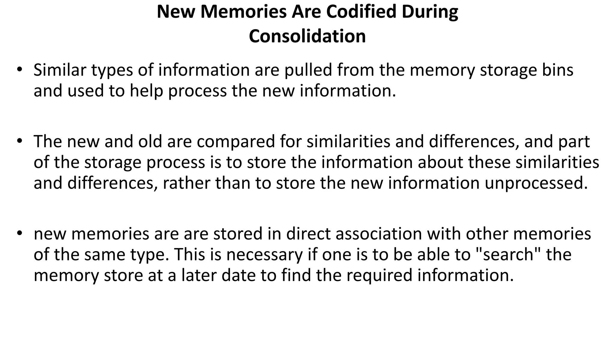 New Memories Are Codified During
Consolidation
• Similar types of information are pulled from the memory storage bins
and used to help process the new information.
• The new and old are compared for similarities and differences, and part
of the storage process is to store the information about these similarities
and differences, rather than to store the new information unprocessed.
• new memories are are stored in direct association with other memories
of the same type. This is necessary if one is to be able to "search" the
memory store at a later date to find the required information.
 