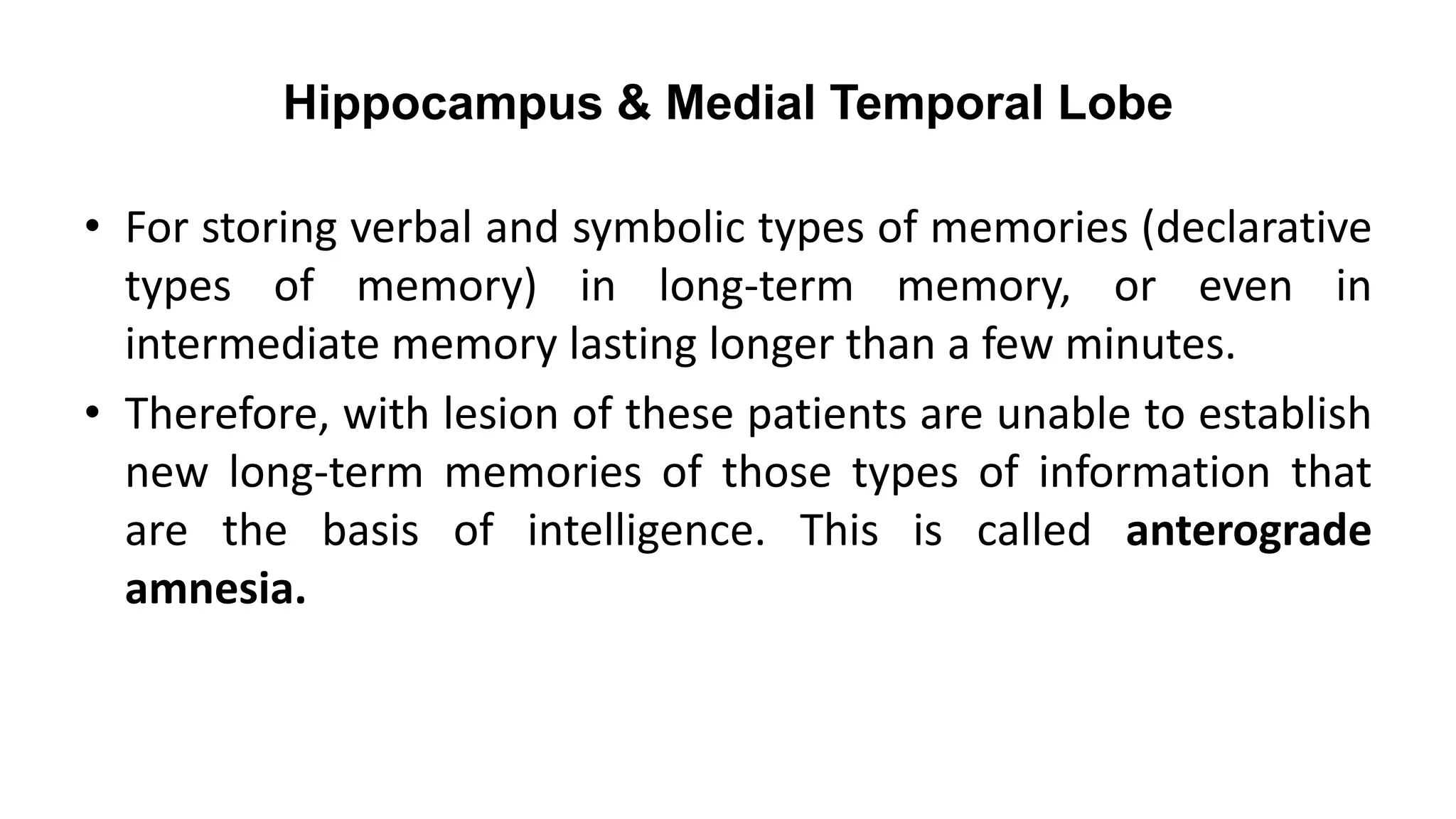 Hippocampus & Medial Temporal Lobe
• For storing verbal and symbolic types of memories (declarative
types of memory) in long-term memory, or even in
intermediate memory lasting longer than a few minutes.
• Therefore, with lesion of these patients are unable to establish
new long-term memories of those types of information that
are the basis of intelligence. This is called anterograde
amnesia.
 