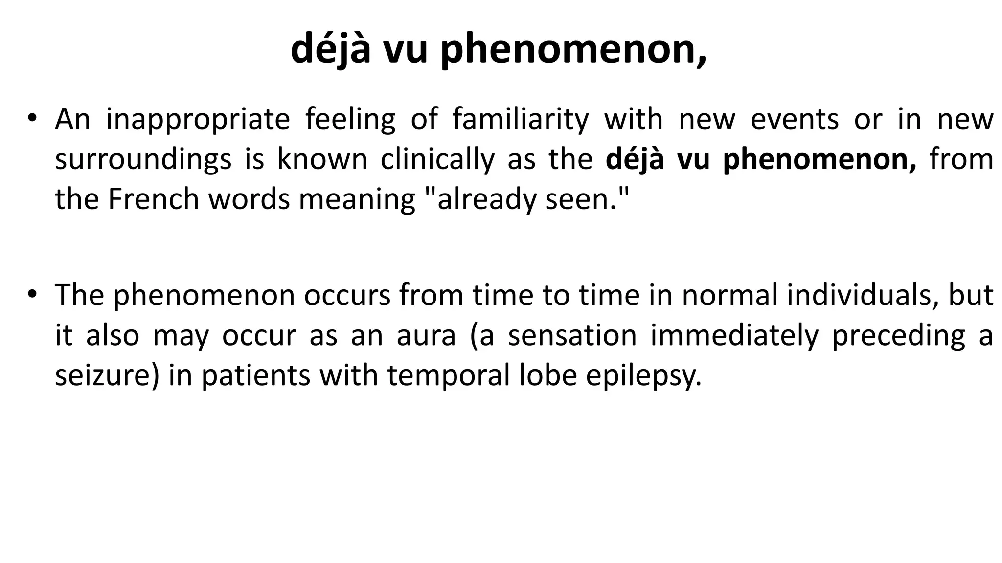 déjà vu phenomenon,
• An inappropriate feeling of familiarity with new events or in new
surroundings is known clinically as the déjà vu phenomenon, from
the French words meaning "already seen."
• The phenomenon occurs from time to time in normal individuals, but
it also may occur as an aura (a sensation immediately preceding a
seizure) in patients with temporal lobe epilepsy.
 