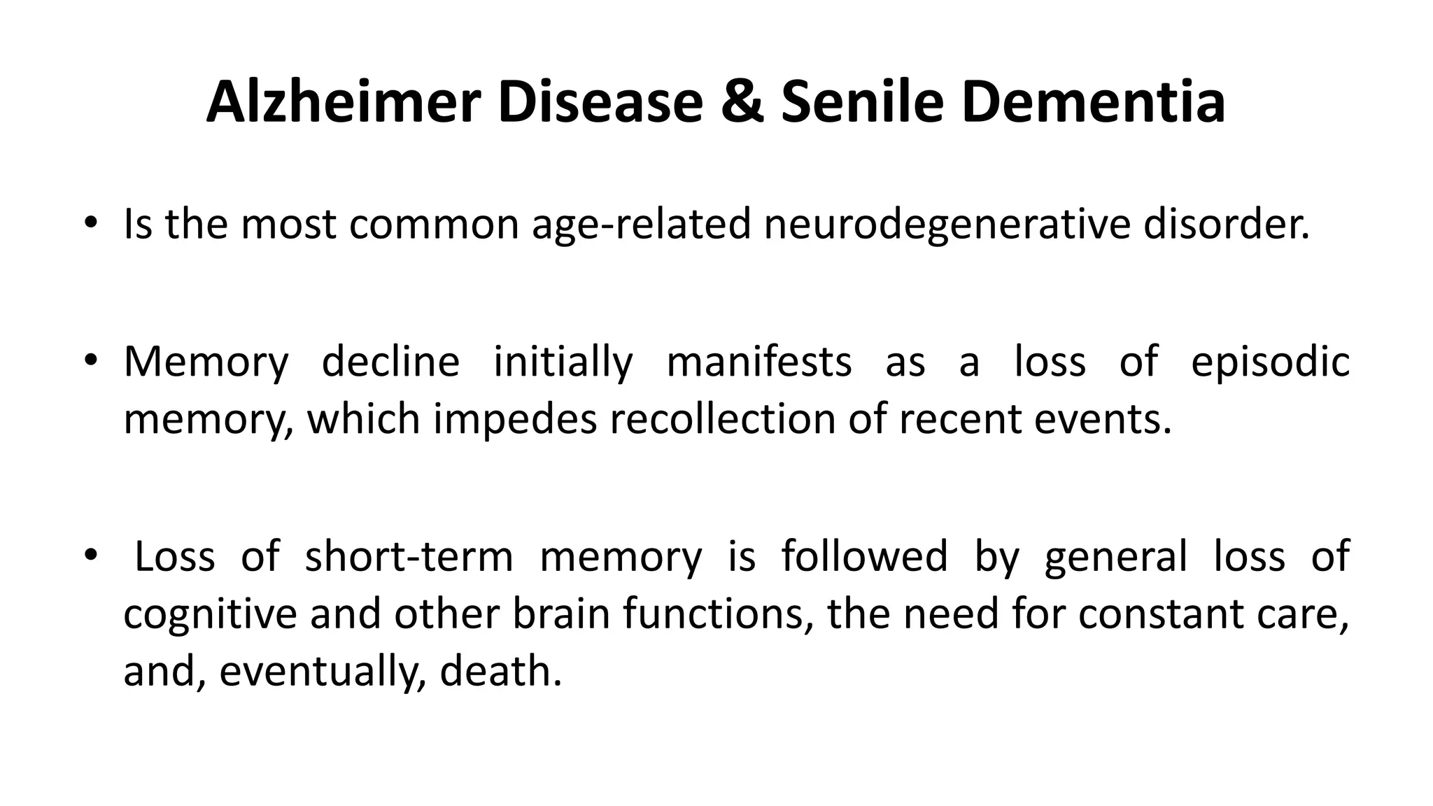 Alzheimer Disease & Senile Dementia
• Is the most common age-related neurodegenerative disorder.
• Memory decline initially manifests as a loss of episodic
memory, which impedes recollection of recent events.
• Loss of short-term memory is followed by general loss of
cognitive and other brain functions, the need for constant care,
and, eventually, death.
 