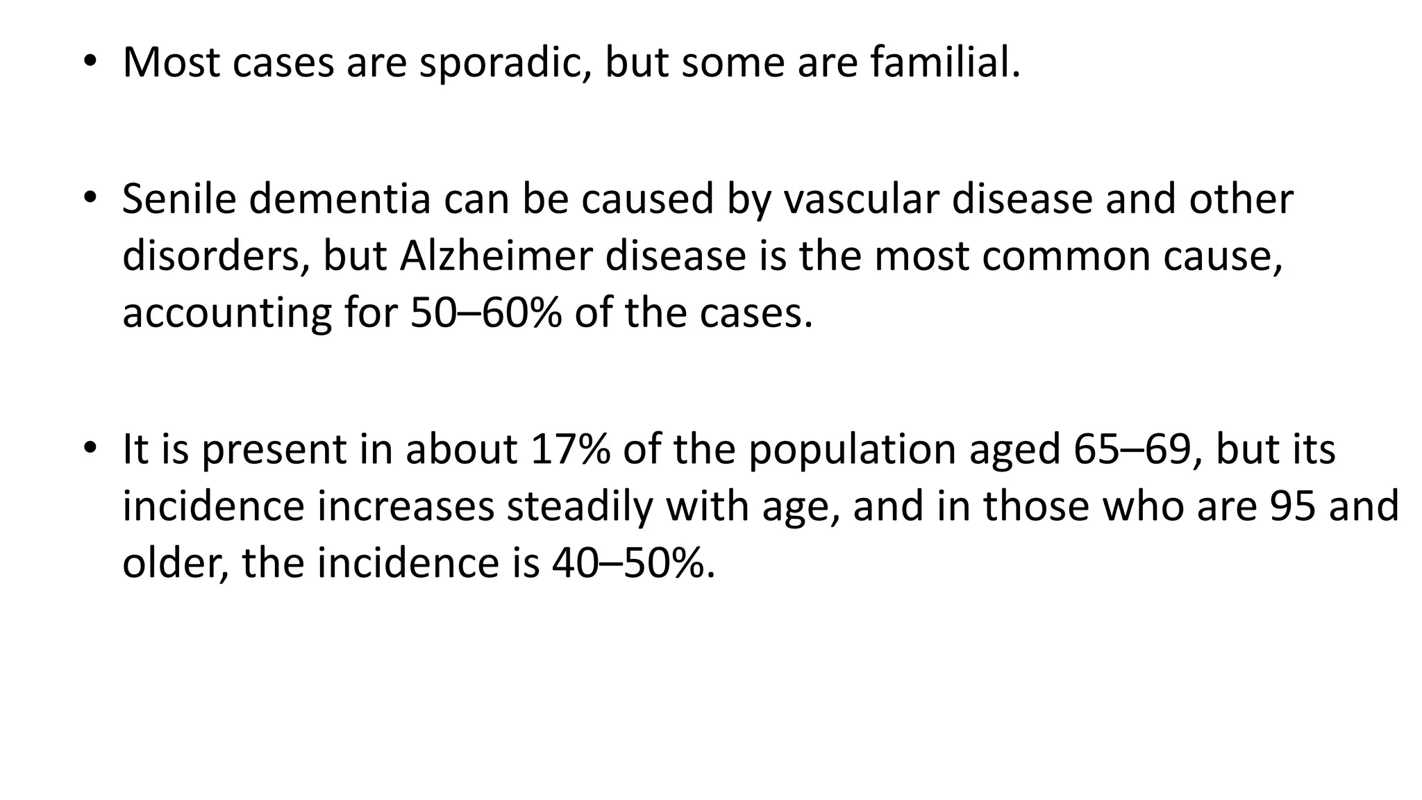 • Most cases are sporadic, but some are familial.
• Senile dementia can be caused by vascular disease and other
disorders, but Alzheimer disease is the most common cause,
accounting for 50–60% of the cases.
• It is present in about 17% of the population aged 65–69, but its
incidence increases steadily with age, and in those who are 95 and
older, the incidence is 40–50%.
 