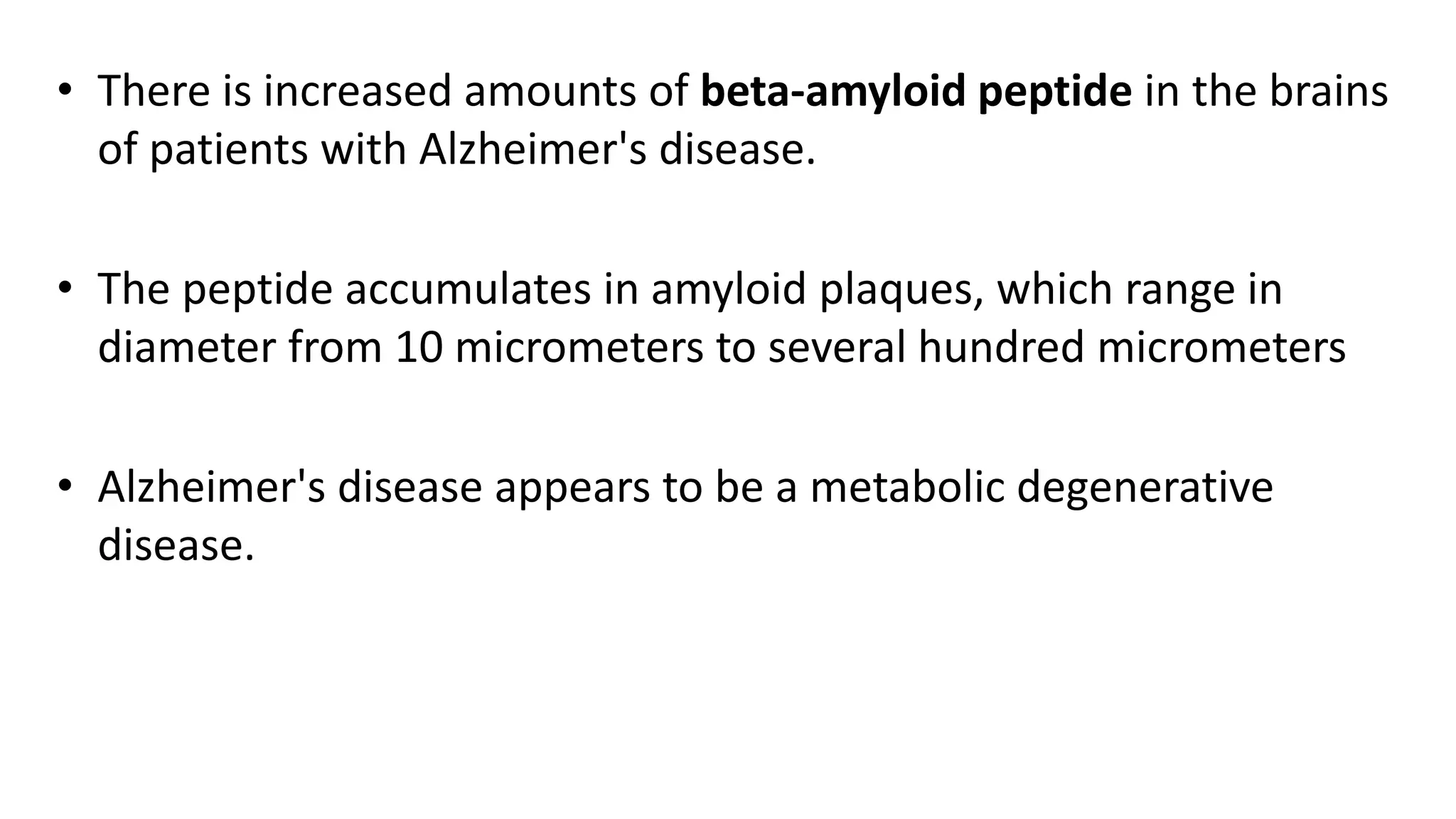 • There is increased amounts of beta-amyloid peptide in the brains
of patients with Alzheimer's disease.
• The peptide accumulates in amyloid plaques, which range in
diameter from 10 micrometers to several hundred micrometers
• Alzheimer's disease appears to be a metabolic degenerative
disease.
 