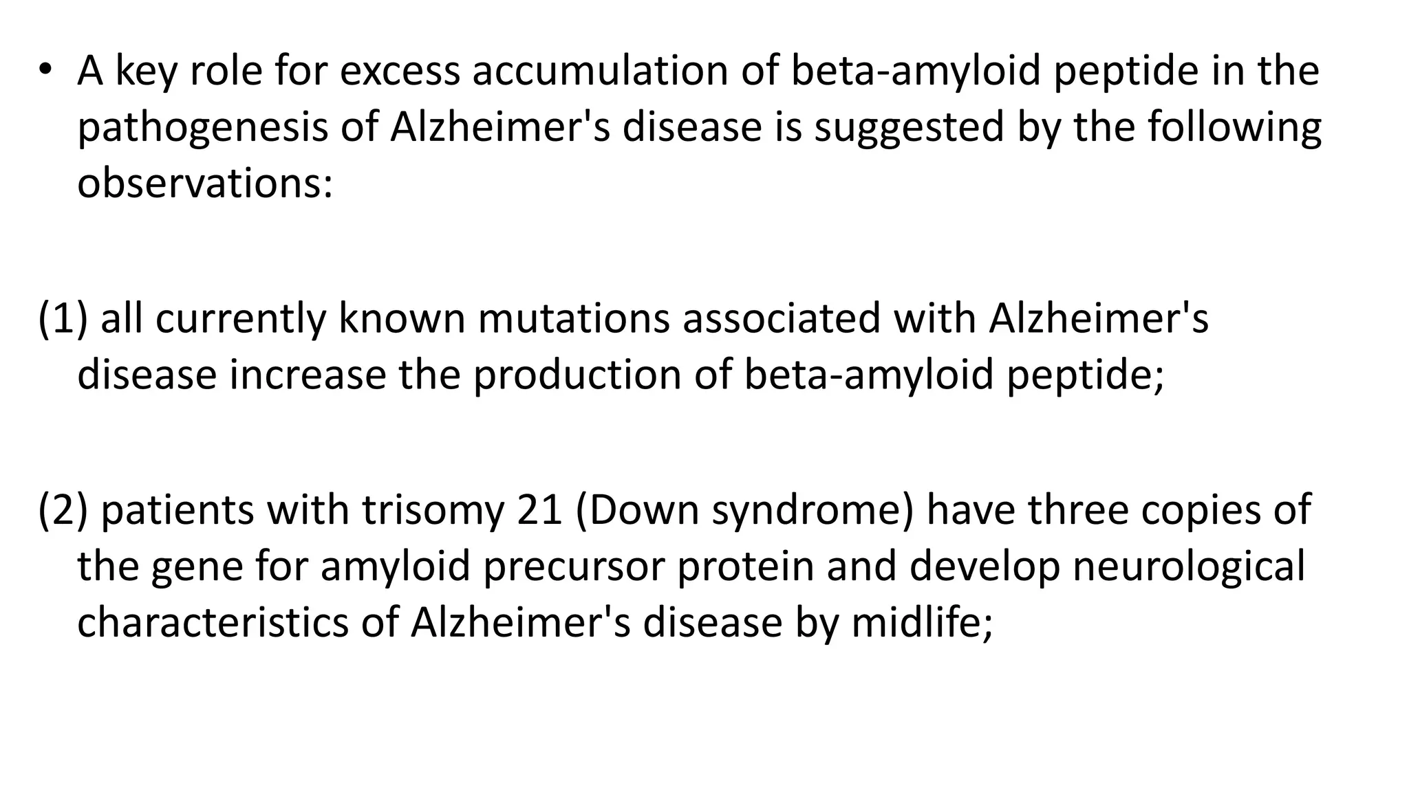 • A key role for excess accumulation of beta-amyloid peptide in the
pathogenesis of Alzheimer's disease is suggested by the following
observations:
(1) all currently known mutations associated with Alzheimer's
disease increase the production of beta-amyloid peptide;
(2) patients with trisomy 21 (Down syndrome) have three copies of
the gene for amyloid precursor protein and develop neurological
characteristics of Alzheimer's disease by midlife;
 