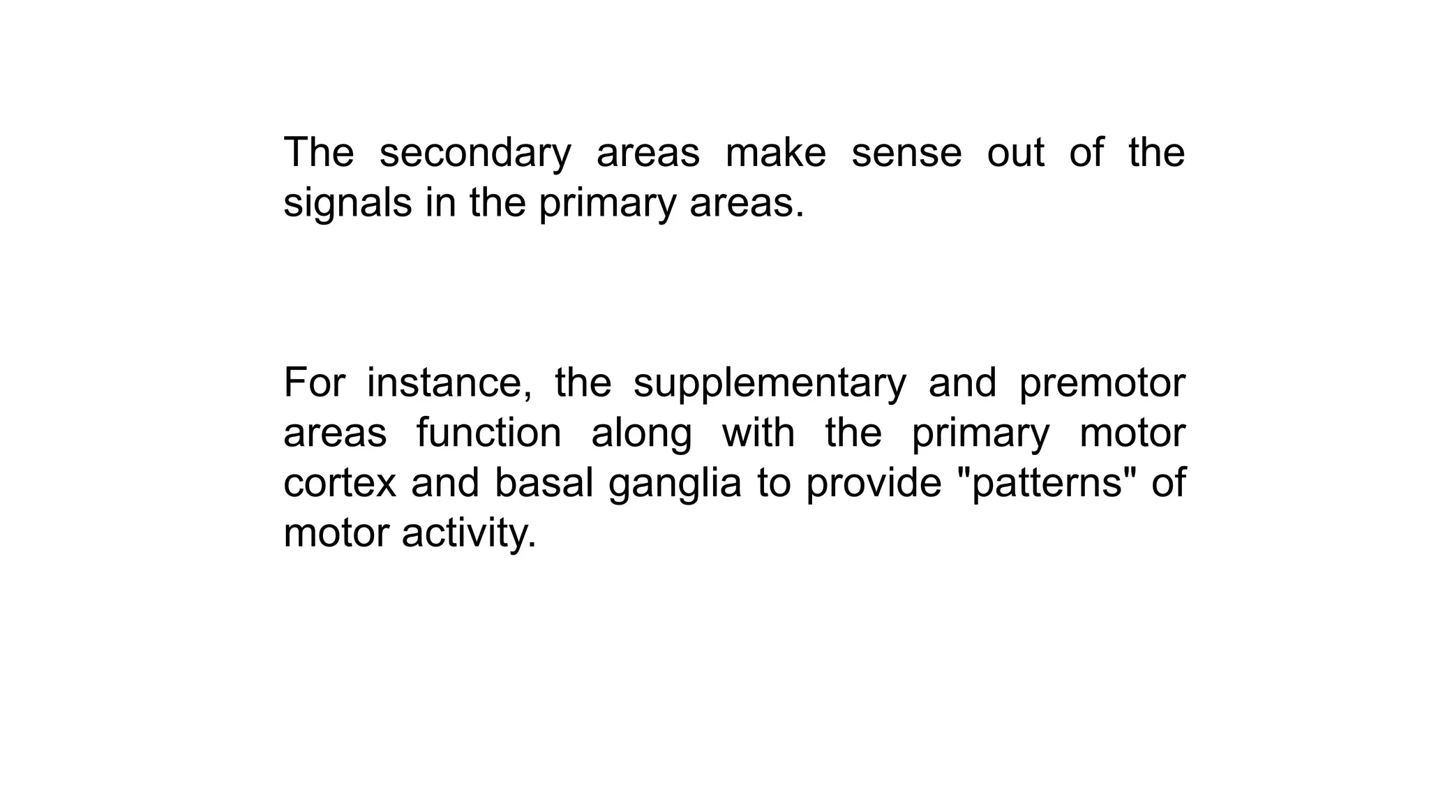 The secondary areas make sense out of the
signals in the primary areas.
For instance, the supplementary and premotor
areas function along with the primary motor
cortex and basal ganglia to provide "patterns" of
motor activity.
 