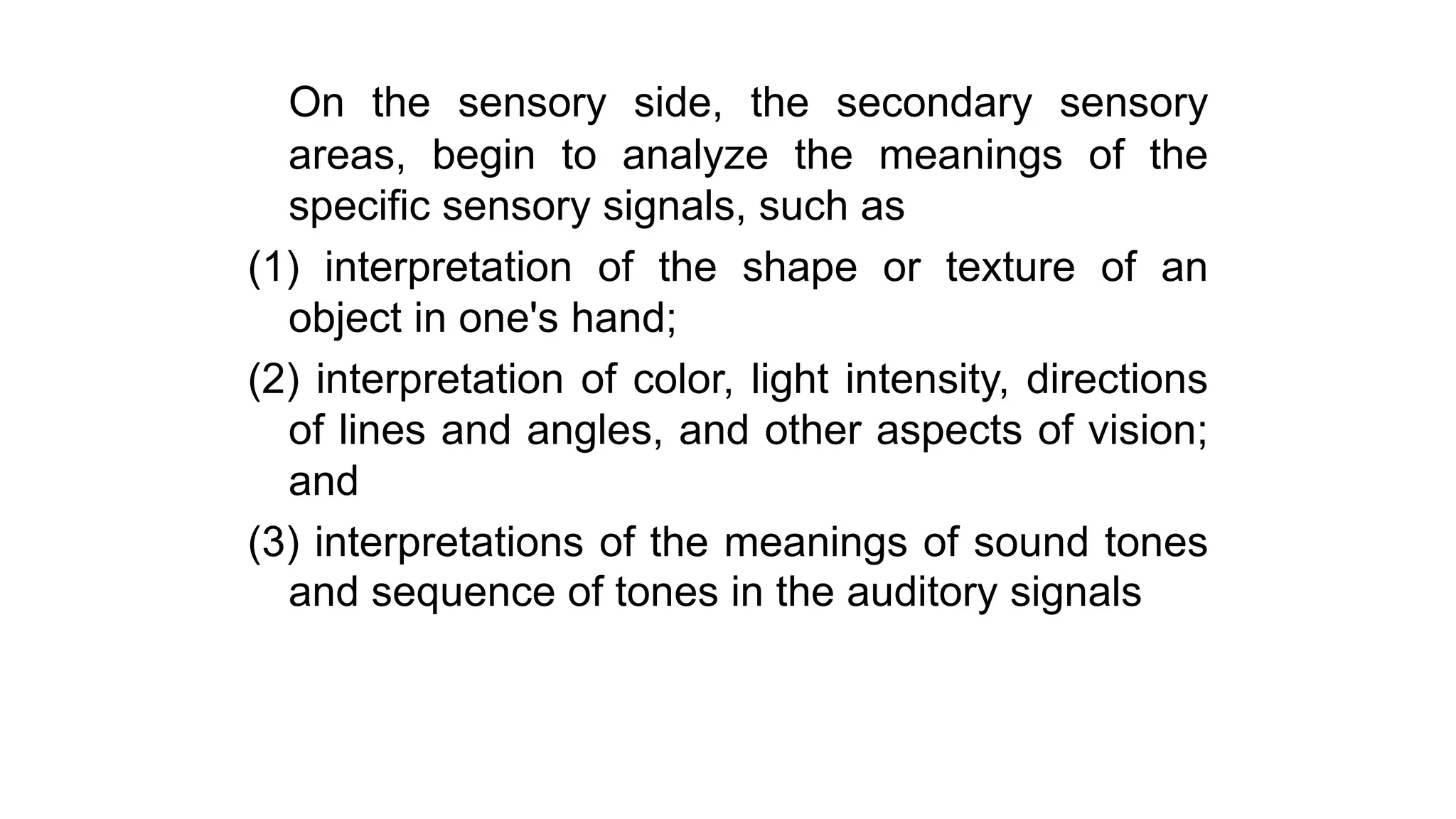 On the sensory side, the secondary sensory
areas, begin to analyze the meanings of the
specific sensory signals, such as
(1) interpretation of the shape or texture of an
object in one's hand;
(2) interpretation of color, light intensity, directions
of lines and angles, and other aspects of vision;
and
(3) interpretations of the meanings of sound tones
and sequence of tones in the auditory signals
 