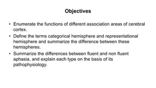 Objectives
• Enumerate the functions of different association areas of cerebral
cortex.
• Define the terms categorical hemisphere and representational
hemisphere and summarize the difference between these
hemispheres.
• Summarize the differences between fluent and non fluent
aphasia, and explain each type on the basis of its
pathophysiology.
 