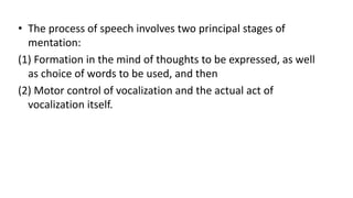 • The process of speech involves two principal stages of
mentation:
(1) Formation in the mind of thoughts to be expressed, as well
as choice of words to be used, and then
(2) Motor control of vocalization and the actual act of
vocalization itself.
 