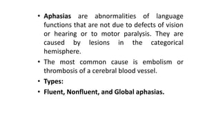 • Aphasias are abnormalities of language
functions that are not due to defects of vision
or hearing or to motor paralysis. They are
caused by lesions in the categorical
hemisphere.
• The most common cause is embolism or
thrombosis of a cerebral blood vessel.
• Types:
• Fluent, Nonfluent, and Global aphasias.
 
