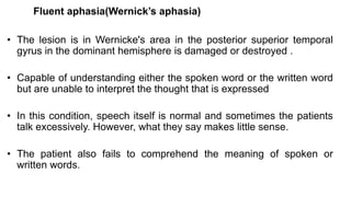 Fluent aphasia(Wernick’s aphasia)
• The lesion is in Wernicke's area in the posterior superior temporal
gyrus in the dominant hemisphere is damaged or destroyed .
• Capable of understanding either the spoken word or the written word
but are unable to interpret the thought that is expressed
• In this condition, speech itself is normal and sometimes the patients
talk excessively. However, what they say makes little sense.
• The patient also fails to comprehend the meaning of spoken or
written words.
 
