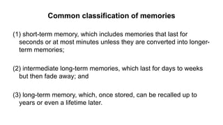 Common classification of memories
(1) short-term memory, which includes memories that last for
seconds or at most minutes unless they are converted into longer-
term memories;
(2) intermediate long-term memories, which last for days to weeks
but then fade away; and
(3) long-term memory, which, once stored, can be recalled up to
years or even a lifetime later.
 