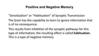 Positive and Negative Memory
"Sensitization" or "Habituation" of Synaptic Transmission
The brain has the capability to learn to ignore information that
is of no consequence.
This results from inhibition of the synaptic pathways for this
type of information; the resulting effect is called habituation.
This is a type of negative memory.
 