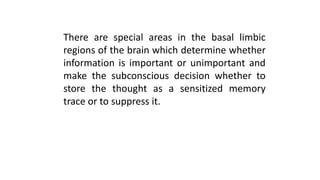 There are special areas in the basal limbic
regions of the brain which determine whether
information is important or unimportant and
make the subconscious decision whether to
store the thought as a sensitized memory
trace or to suppress it.
 