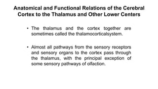 Anatomical and Functional Relations of the Cerebral
Cortex to the Thalamus and Other Lower Centers
• The thalamus and the cortex together are
sometimes called the thalamocorticalsystem.
• Almost all pathways from the sensory receptors
and sensory organs to the cortex pass through
the thalamus, with the principal exception of
some sensory pathways of olfaction.
 
