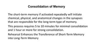 Consolidation of Memory
The short-term memory if activated repeatedly will initiate
chemical, physical, and anatomical changes in the synapses
that are responsible for the long-term type of memory.
This process requires 5 to 10 minutes for minimal consolidation
and 1 hour or more for strong consolidation.
Rehearsal Enhances the Transference of Short-Term Memory
into Long-Term Memory
 