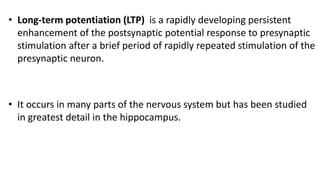 • Long-term potentiation (LTP) is a rapidly developing persistent
enhancement of the postsynaptic potential response to presynaptic
stimulation after a brief period of rapidly repeated stimulation of the
presynaptic neuron.
• It occurs in many parts of the nervous system but has been studied
in greatest detail in the hippocampus.
 